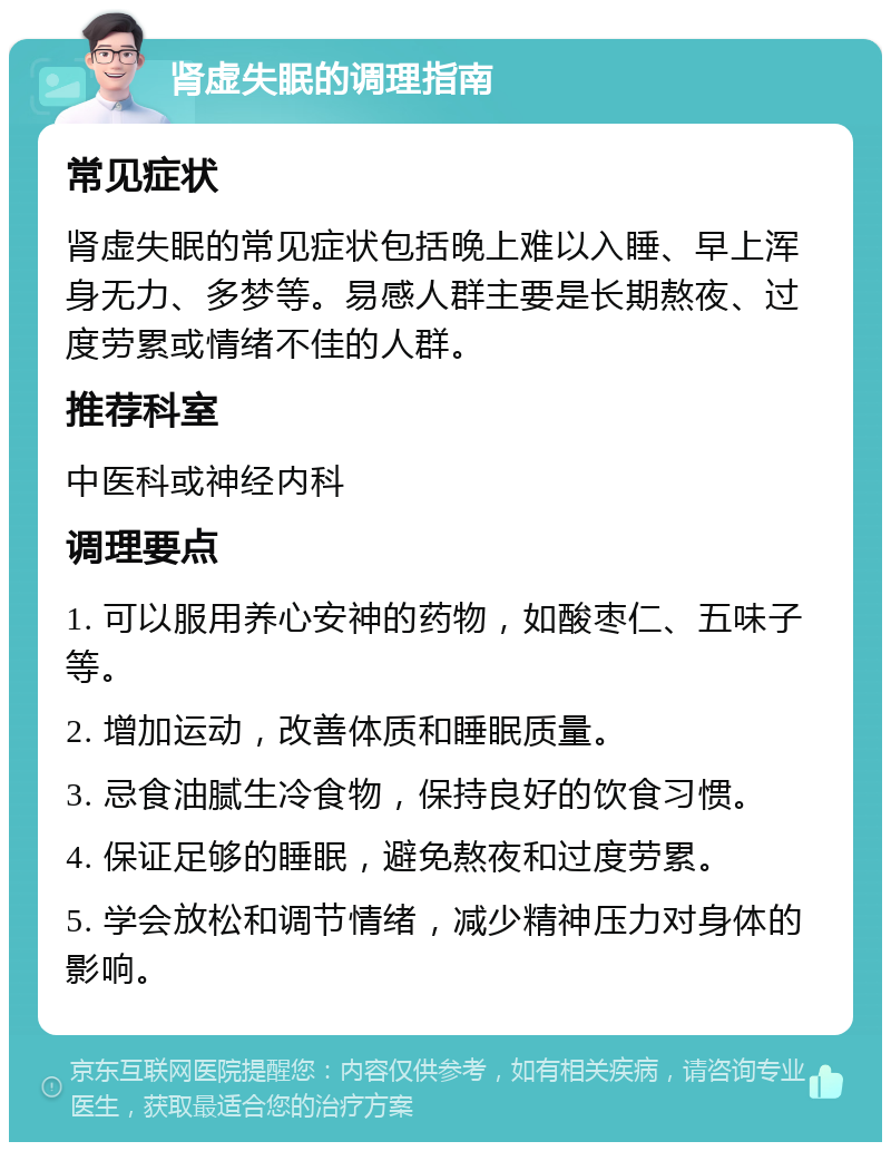 肾虚失眠的调理指南 常见症状 肾虚失眠的常见症状包括晚上难以入睡、早上浑身无力、多梦等。易感人群主要是长期熬夜、过度劳累或情绪不佳的人群。 推荐科室 中医科或神经内科 调理要点 1. 可以服用养心安神的药物，如酸枣仁、五味子等。 2. 增加运动，改善体质和睡眠质量。 3. 忌食油腻生冷食物，保持良好的饮食习惯。 4. 保证足够的睡眠，避免熬夜和过度劳累。 5. 学会放松和调节情绪，减少精神压力对身体的影响。