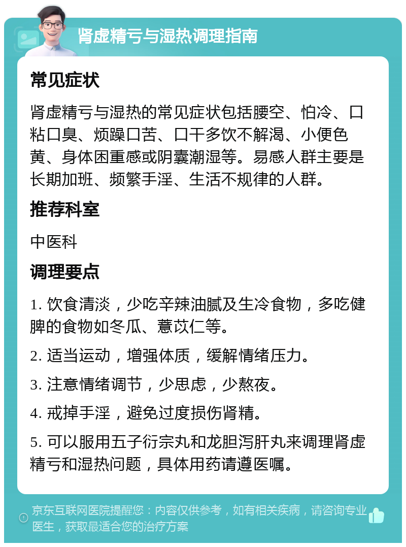 肾虚精亏与湿热调理指南 常见症状 肾虚精亏与湿热的常见症状包括腰空、怕冷、口粘口臭、烦躁口苦、口干多饮不解渴、小便色黄、身体困重感或阴囊潮湿等。易感人群主要是长期加班、频繁手淫、生活不规律的人群。 推荐科室 中医科 调理要点 1. 饮食清淡，少吃辛辣油腻及生冷食物，多吃健脾的食物如冬瓜、薏苡仁等。 2. 适当运动，增强体质，缓解情绪压力。 3. 注意情绪调节，少思虑，少熬夜。 4. 戒掉手淫，避免过度损伤肾精。 5. 可以服用五子衍宗丸和龙胆泻肝丸来调理肾虚精亏和湿热问题，具体用药请遵医嘱。