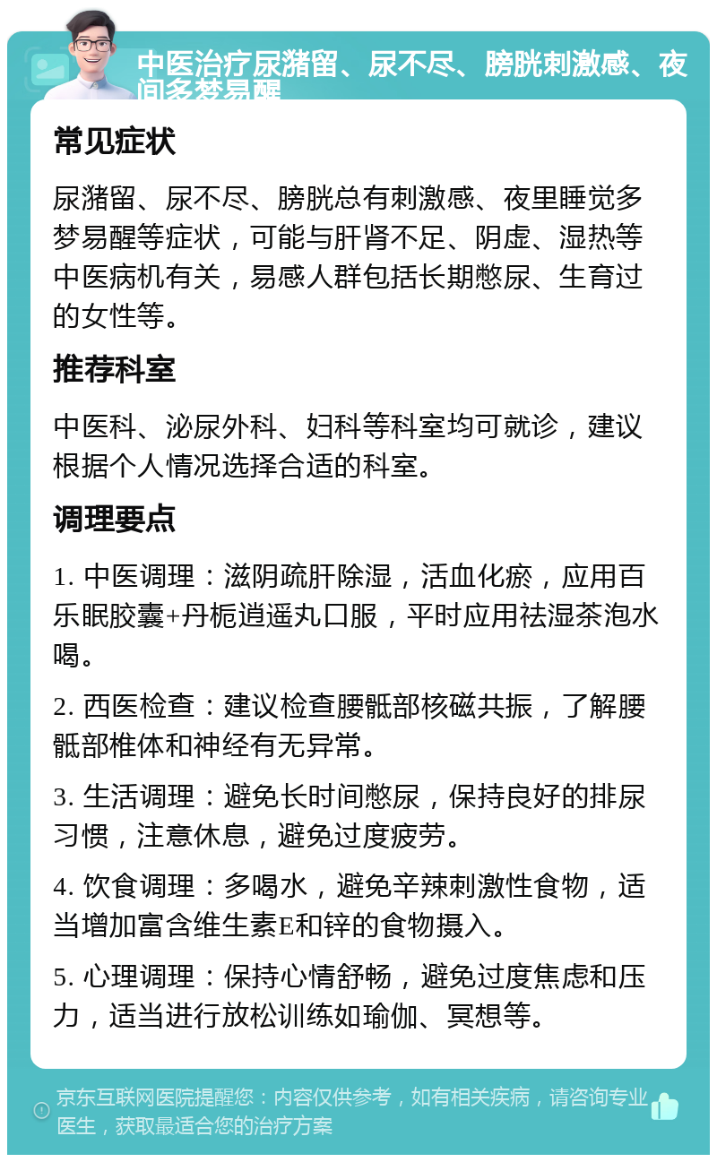 中医治疗尿潴留、尿不尽、膀胱刺激感、夜间多梦易醒 常见症状 尿潴留、尿不尽、膀胱总有刺激感、夜里睡觉多梦易醒等症状，可能与肝肾不足、阴虚、湿热等中医病机有关，易感人群包括长期憋尿、生育过的女性等。 推荐科室 中医科、泌尿外科、妇科等科室均可就诊，建议根据个人情况选择合适的科室。 调理要点 1. 中医调理：滋阴疏肝除湿，活血化瘀，应用百乐眠胶囊+丹栀逍遥丸口服，平时应用祛湿茶泡水喝。 2. 西医检查：建议检查腰骶部核磁共振，了解腰骶部椎体和神经有无异常。 3. 生活调理：避免长时间憋尿，保持良好的排尿习惯，注意休息，避免过度疲劳。 4. 饮食调理：多喝水，避免辛辣刺激性食物，适当增加富含维生素E和锌的食物摄入。 5. 心理调理：保持心情舒畅，避免过度焦虑和压力，适当进行放松训练如瑜伽、冥想等。