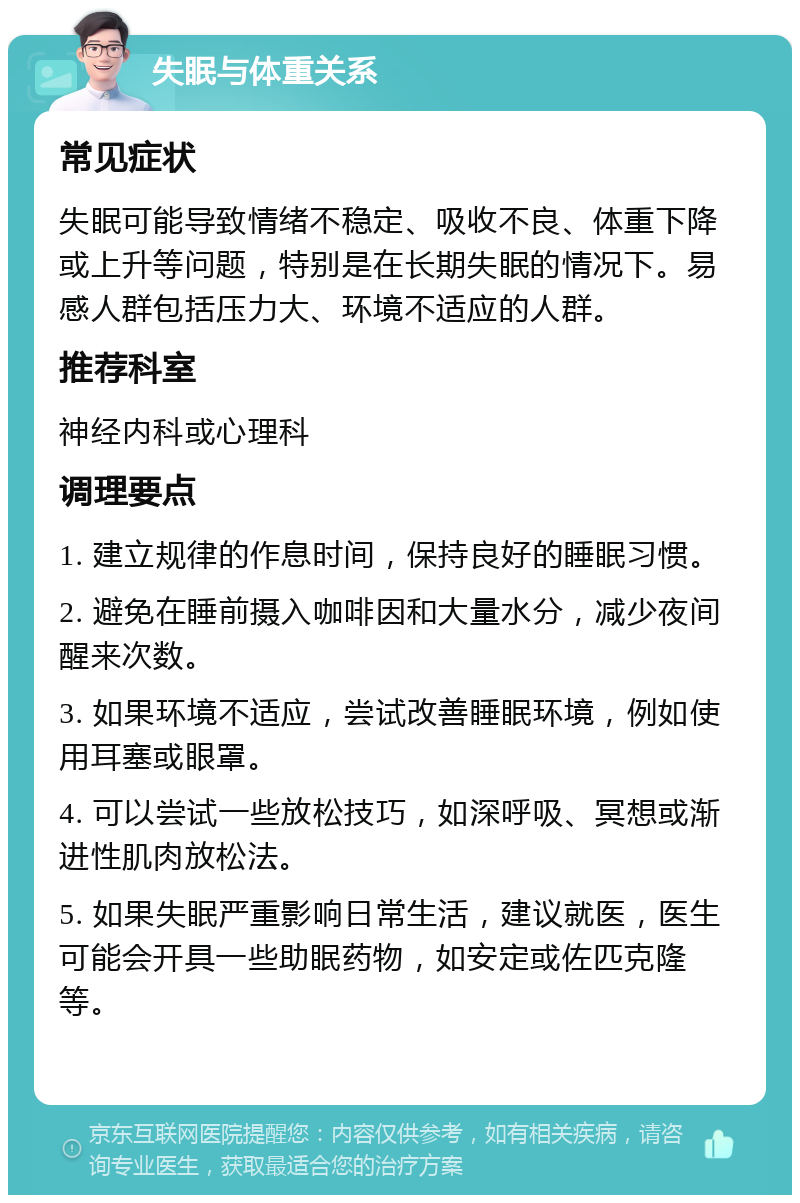 失眠与体重关系 常见症状 失眠可能导致情绪不稳定、吸收不良、体重下降或上升等问题，特别是在长期失眠的情况下。易感人群包括压力大、环境不适应的人群。 推荐科室 神经内科或心理科 调理要点 1. 建立规律的作息时间，保持良好的睡眠习惯。 2. 避免在睡前摄入咖啡因和大量水分，减少夜间醒来次数。 3. 如果环境不适应，尝试改善睡眠环境，例如使用耳塞或眼罩。 4. 可以尝试一些放松技巧，如深呼吸、冥想或渐进性肌肉放松法。 5. 如果失眠严重影响日常生活，建议就医，医生可能会开具一些助眠药物，如安定或佐匹克隆等。