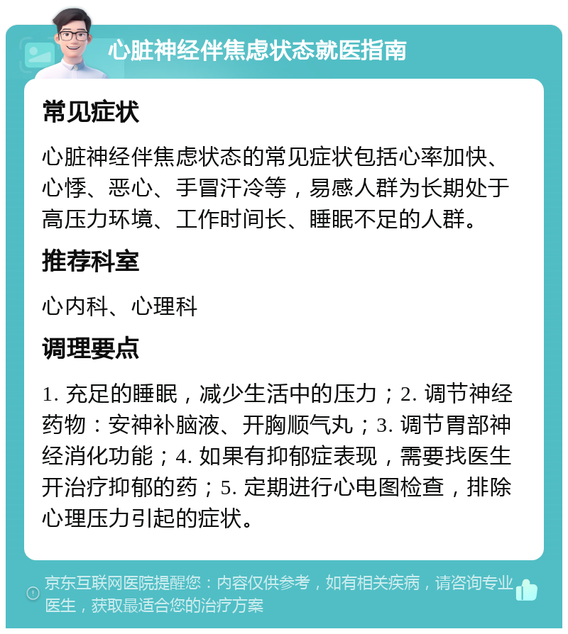 心脏神经伴焦虑状态就医指南 常见症状 心脏神经伴焦虑状态的常见症状包括心率加快、心悸、恶心、手冒汗冷等，易感人群为长期处于高压力环境、工作时间长、睡眠不足的人群。 推荐科室 心内科、心理科 调理要点 1. 充足的睡眠，减少生活中的压力；2. 调节神经药物：安神补脑液、开胸顺气丸；3. 调节胃部神经消化功能；4. 如果有抑郁症表现，需要找医生开治疗抑郁的药；5. 定期进行心电图检查，排除心理压力引起的症状。