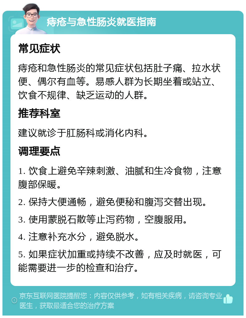 痔疮与急性肠炎就医指南 常见症状 痔疮和急性肠炎的常见症状包括肚子痛、拉水状便、偶尔有血等。易感人群为长期坐着或站立、饮食不规律、缺乏运动的人群。 推荐科室 建议就诊于肛肠科或消化内科。 调理要点 1. 饮食上避免辛辣刺激、油腻和生冷食物，注意腹部保暖。 2. 保持大便通畅，避免便秘和腹泻交替出现。 3. 使用蒙脱石散等止泻药物，空腹服用。 4. 注意补充水分，避免脱水。 5. 如果症状加重或持续不改善，应及时就医，可能需要进一步的检查和治疗。