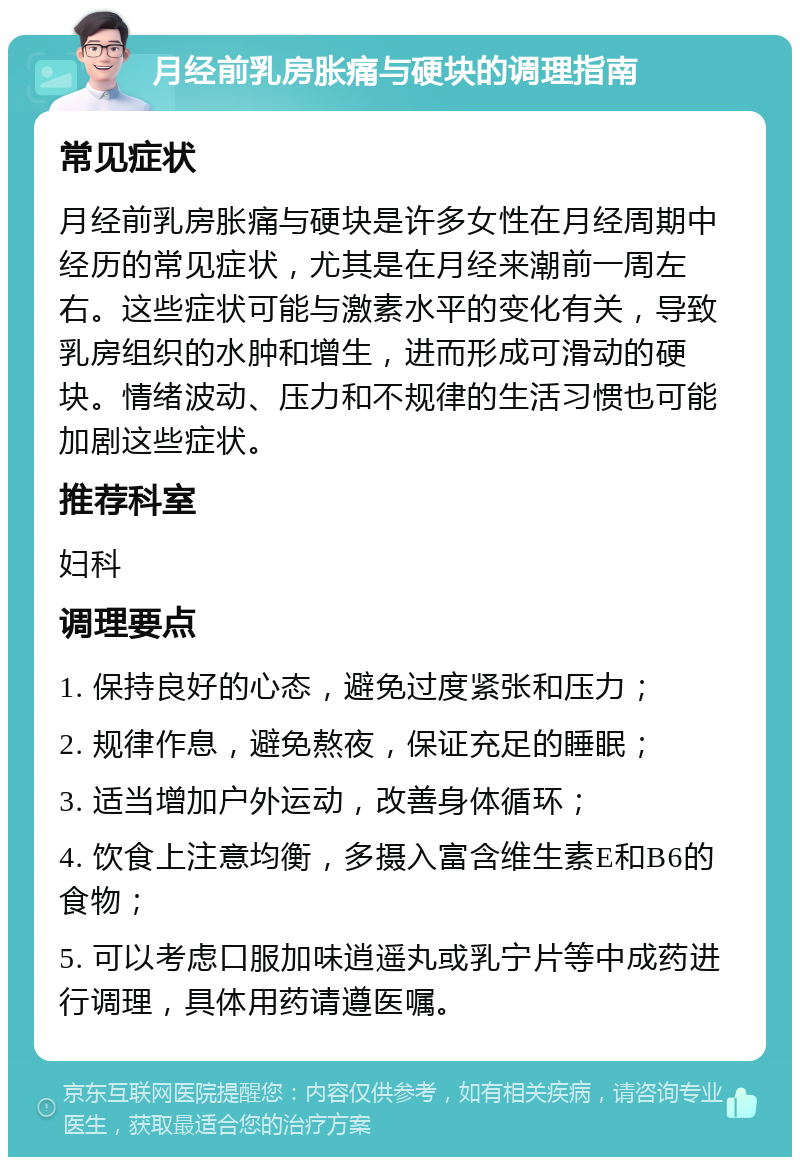 月经前乳房胀痛与硬块的调理指南 常见症状 月经前乳房胀痛与硬块是许多女性在月经周期中经历的常见症状，尤其是在月经来潮前一周左右。这些症状可能与激素水平的变化有关，导致乳房组织的水肿和增生，进而形成可滑动的硬块。情绪波动、压力和不规律的生活习惯也可能加剧这些症状。 推荐科室 妇科 调理要点 1. 保持良好的心态，避免过度紧张和压力； 2. 规律作息，避免熬夜，保证充足的睡眠； 3. 适当增加户外运动，改善身体循环； 4. 饮食上注意均衡，多摄入富含维生素E和B6的食物； 5. 可以考虑口服加味逍遥丸或乳宁片等中成药进行调理，具体用药请遵医嘱。