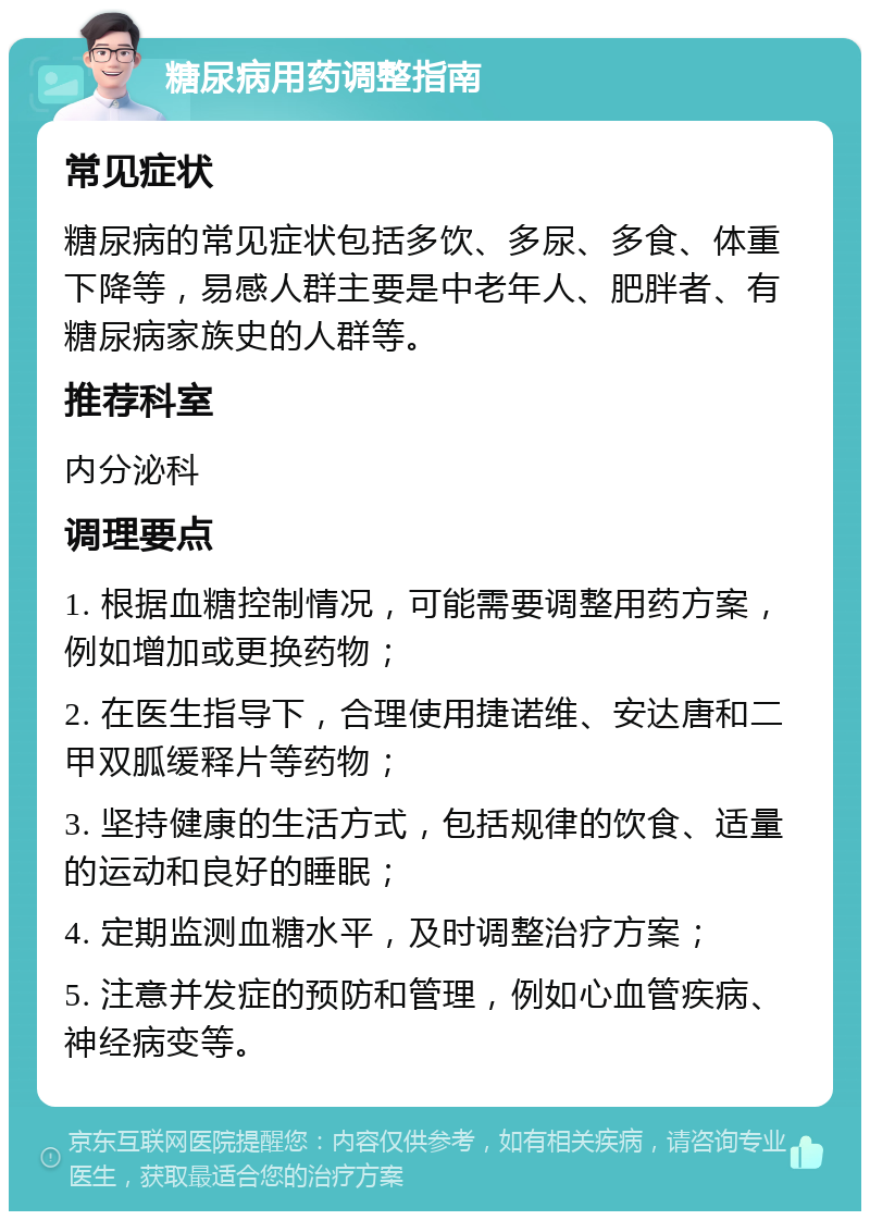 糖尿病用药调整指南 常见症状 糖尿病的常见症状包括多饮、多尿、多食、体重下降等，易感人群主要是中老年人、肥胖者、有糖尿病家族史的人群等。 推荐科室 内分泌科 调理要点 1. 根据血糖控制情况，可能需要调整用药方案，例如增加或更换药物； 2. 在医生指导下，合理使用捷诺维、安达唐和二甲双胍缓释片等药物； 3. 坚持健康的生活方式，包括规律的饮食、适量的运动和良好的睡眠； 4. 定期监测血糖水平，及时调整治疗方案； 5. 注意并发症的预防和管理，例如心血管疾病、神经病变等。