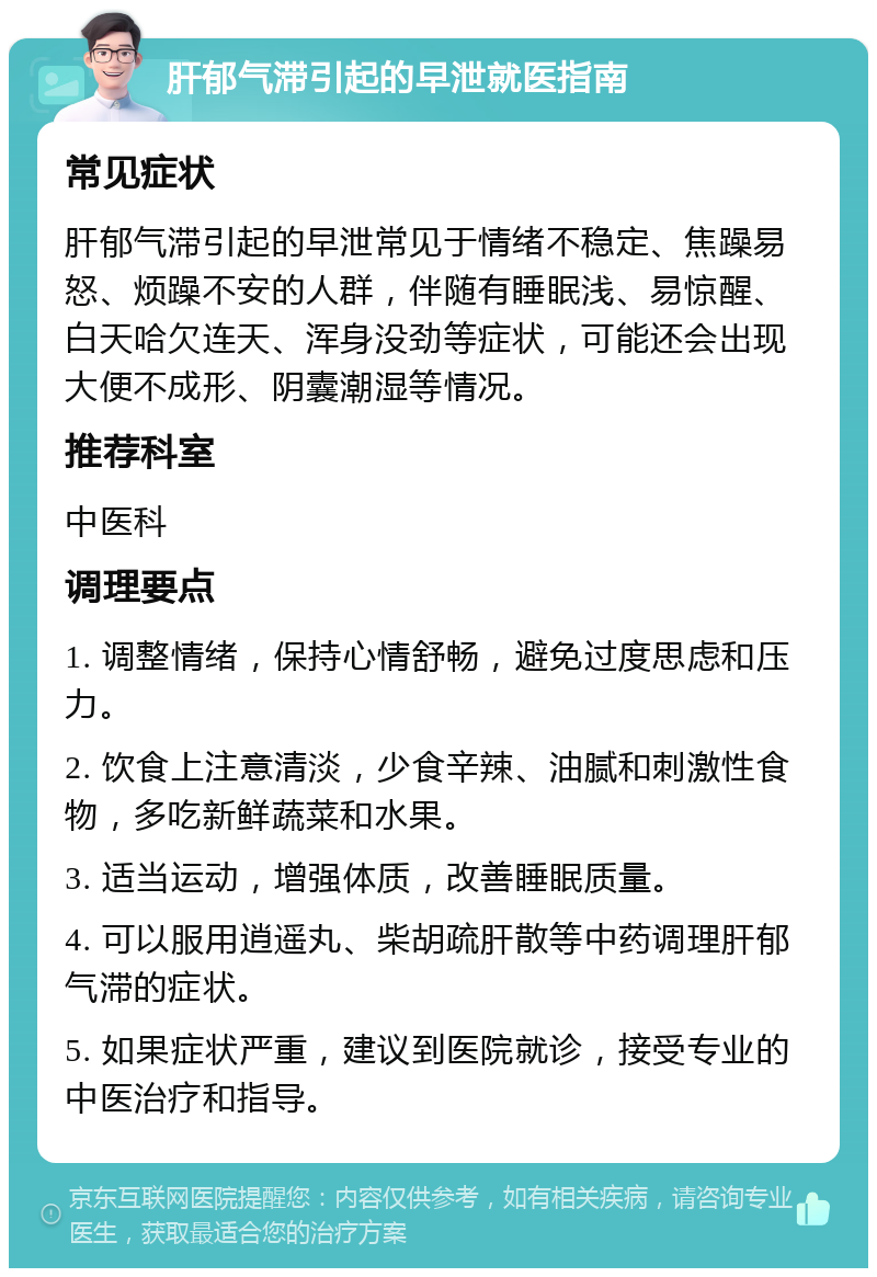 肝郁气滞引起的早泄就医指南 常见症状 肝郁气滞引起的早泄常见于情绪不稳定、焦躁易怒、烦躁不安的人群，伴随有睡眠浅、易惊醒、白天哈欠连天、浑身没劲等症状，可能还会出现大便不成形、阴囊潮湿等情况。 推荐科室 中医科 调理要点 1. 调整情绪，保持心情舒畅，避免过度思虑和压力。 2. 饮食上注意清淡，少食辛辣、油腻和刺激性食物，多吃新鲜蔬菜和水果。 3. 适当运动，增强体质，改善睡眠质量。 4. 可以服用逍遥丸、柴胡疏肝散等中药调理肝郁气滞的症状。 5. 如果症状严重，建议到医院就诊，接受专业的中医治疗和指导。