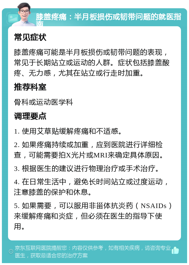 膝盖疼痛：半月板损伤或韧带问题的就医指南 常见症状 膝盖疼痛可能是半月板损伤或韧带问题的表现，常见于长期站立或运动的人群。症状包括膝盖酸疼、无力感，尤其在站立或行走时加重。 推荐科室 骨科或运动医学科 调理要点 1. 使用艾草贴缓解疼痛和不适感。 2. 如果疼痛持续或加重，应到医院进行详细检查，可能需要拍X光片或MRI来确定具体原因。 3. 根据医生的建议进行物理治疗或手术治疗。 4. 在日常生活中，避免长时间站立或过度运动，注意膝盖的保护和休息。 5. 如果需要，可以服用非甾体抗炎药（NSAIDs）来缓解疼痛和炎症，但必须在医生的指导下使用。