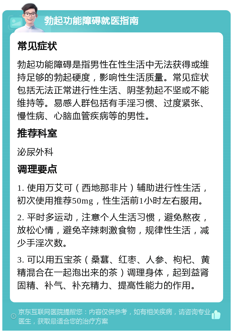 勃起功能障碍就医指南 常见症状 勃起功能障碍是指男性在性生活中无法获得或维持足够的勃起硬度，影响性生活质量。常见症状包括无法正常进行性生活、阴茎勃起不坚或不能维持等。易感人群包括有手淫习惯、过度紧张、慢性病、心脑血管疾病等的男性。 推荐科室 泌尿外科 调理要点 1. 使用万艾可（西地那非片）辅助进行性生活，初次使用推荐50mg，性生活前1小时左右服用。 2. 平时多运动，注意个人生活习惯，避免熬夜，放松心情，避免辛辣刺激食物，规律性生活，减少手淫次数。 3. 可以用五宝茶（桑葚、红枣、人参、枸杞、黄精混合在一起泡出来的茶）调理身体，起到益肾固精、补气、补充精力、提高性能力的作用。