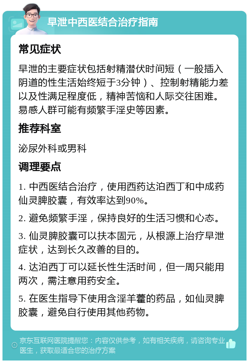 早泄中西医结合治疗指南 常见症状 早泄的主要症状包括射精潜伏时间短（一般插入阴道的性生活始终短于3分钟）、控制射精能力差以及性满足程度低，精神苦恼和人际交往困难。易感人群可能有频繁手淫史等因素。 推荐科室 泌尿外科或男科 调理要点 1. 中西医结合治疗，使用西药达泊西丁和中成药仙灵脾胶囊，有效率达到90%。 2. 避免频繁手淫，保持良好的生活习惯和心态。 3. 仙灵脾胶囊可以扶本固元，从根源上治疗早泄症状，达到长久改善的目的。 4. 达泊西丁可以延长性生活时间，但一周只能用两次，需注意用药安全。 5. 在医生指导下使用含淫羊藿的药品，如仙灵脾胶囊，避免自行使用其他药物。