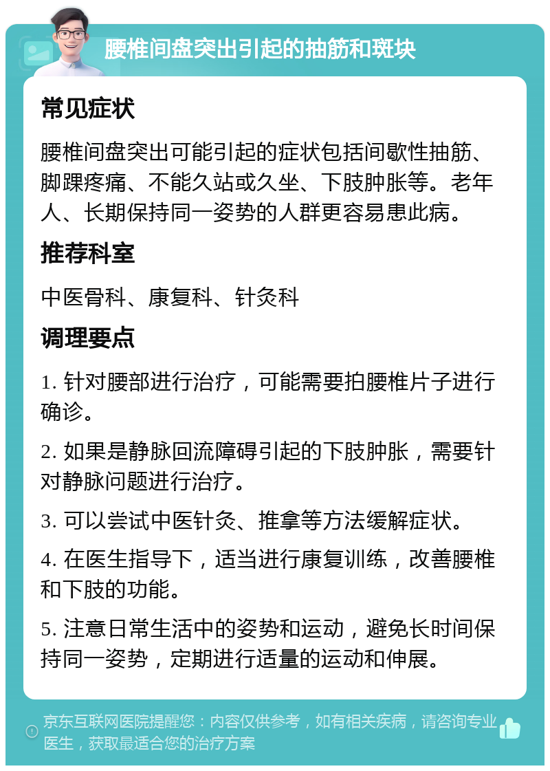 腰椎间盘突出引起的抽筋和斑块 常见症状 腰椎间盘突出可能引起的症状包括间歇性抽筋、脚踝疼痛、不能久站或久坐、下肢肿胀等。老年人、长期保持同一姿势的人群更容易患此病。 推荐科室 中医骨科、康复科、针灸科 调理要点 1. 针对腰部进行治疗，可能需要拍腰椎片子进行确诊。 2. 如果是静脉回流障碍引起的下肢肿胀，需要针对静脉问题进行治疗。 3. 可以尝试中医针灸、推拿等方法缓解症状。 4. 在医生指导下，适当进行康复训练，改善腰椎和下肢的功能。 5. 注意日常生活中的姿势和运动，避免长时间保持同一姿势，定期进行适量的运动和伸展。