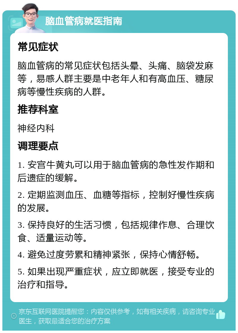 脑血管病就医指南 常见症状 脑血管病的常见症状包括头晕、头痛、脑袋发麻等，易感人群主要是中老年人和有高血压、糖尿病等慢性疾病的人群。 推荐科室 神经内科 调理要点 1. 安宫牛黄丸可以用于脑血管病的急性发作期和后遗症的缓解。 2. 定期监测血压、血糖等指标，控制好慢性疾病的发展。 3. 保持良好的生活习惯，包括规律作息、合理饮食、适量运动等。 4. 避免过度劳累和精神紧张，保持心情舒畅。 5. 如果出现严重症状，应立即就医，接受专业的治疗和指导。