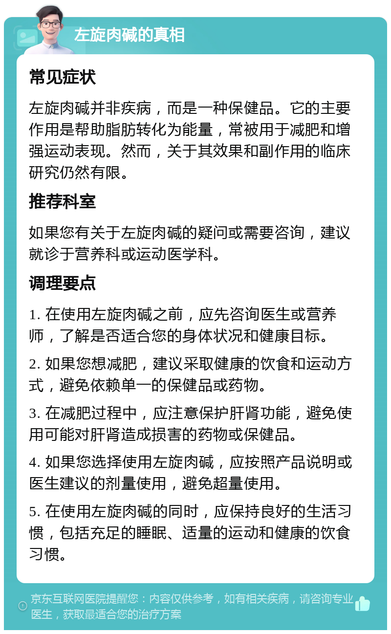 左旋肉碱的真相 常见症状 左旋肉碱并非疾病，而是一种保健品。它的主要作用是帮助脂肪转化为能量，常被用于减肥和增强运动表现。然而，关于其效果和副作用的临床研究仍然有限。 推荐科室 如果您有关于左旋肉碱的疑问或需要咨询，建议就诊于营养科或运动医学科。 调理要点 1. 在使用左旋肉碱之前，应先咨询医生或营养师，了解是否适合您的身体状况和健康目标。 2. 如果您想减肥，建议采取健康的饮食和运动方式，避免依赖单一的保健品或药物。 3. 在减肥过程中，应注意保护肝肾功能，避免使用可能对肝肾造成损害的药物或保健品。 4. 如果您选择使用左旋肉碱，应按照产品说明或医生建议的剂量使用，避免超量使用。 5. 在使用左旋肉碱的同时，应保持良好的生活习惯，包括充足的睡眠、适量的运动和健康的饮食习惯。