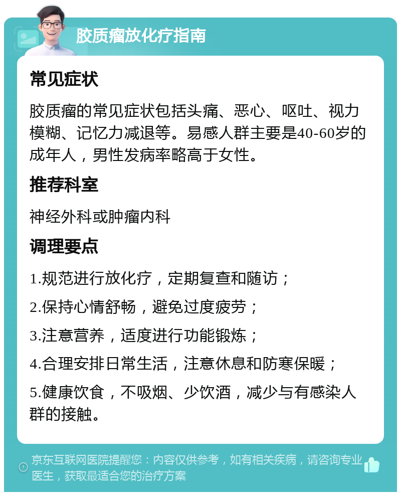 胶质瘤放化疗指南 常见症状 胶质瘤的常见症状包括头痛、恶心、呕吐、视力模糊、记忆力减退等。易感人群主要是40-60岁的成年人，男性发病率略高于女性。 推荐科室 神经外科或肿瘤内科 调理要点 1.规范进行放化疗，定期复查和随访； 2.保持心情舒畅，避免过度疲劳； 3.注意营养，适度进行功能锻炼； 4.合理安排日常生活，注意休息和防寒保暖； 5.健康饮食，不吸烟、少饮酒，减少与有感染人群的接触。