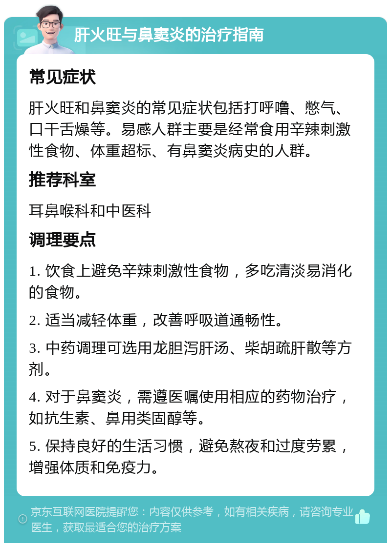 肝火旺与鼻窦炎的治疗指南 常见症状 肝火旺和鼻窦炎的常见症状包括打呼噜、憋气、口干舌燥等。易感人群主要是经常食用辛辣刺激性食物、体重超标、有鼻窦炎病史的人群。 推荐科室 耳鼻喉科和中医科 调理要点 1. 饮食上避免辛辣刺激性食物，多吃清淡易消化的食物。 2. 适当减轻体重，改善呼吸道通畅性。 3. 中药调理可选用龙胆泻肝汤、柴胡疏肝散等方剂。 4. 对于鼻窦炎，需遵医嘱使用相应的药物治疗，如抗生素、鼻用类固醇等。 5. 保持良好的生活习惯，避免熬夜和过度劳累，增强体质和免疫力。