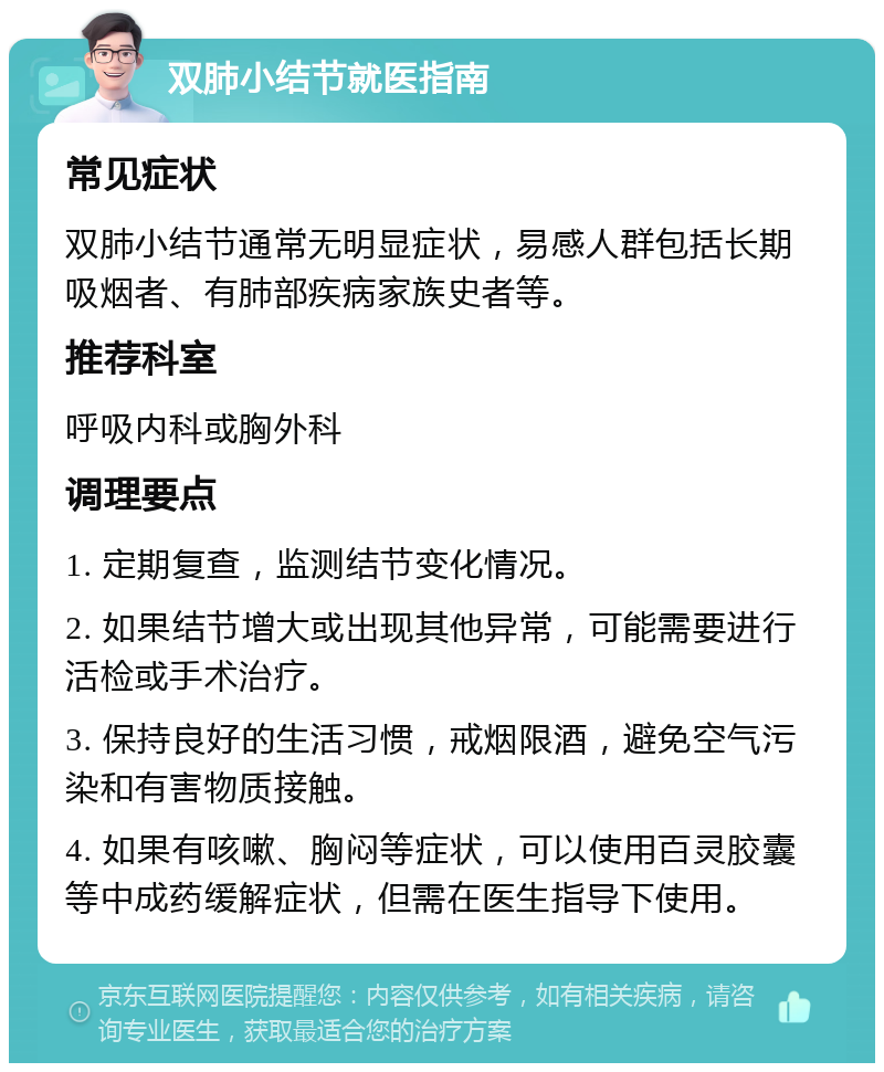 双肺小结节就医指南 常见症状 双肺小结节通常无明显症状，易感人群包括长期吸烟者、有肺部疾病家族史者等。 推荐科室 呼吸内科或胸外科 调理要点 1. 定期复查，监测结节变化情况。 2. 如果结节增大或出现其他异常，可能需要进行活检或手术治疗。 3. 保持良好的生活习惯，戒烟限酒，避免空气污染和有害物质接触。 4. 如果有咳嗽、胸闷等症状，可以使用百灵胶囊等中成药缓解症状，但需在医生指导下使用。