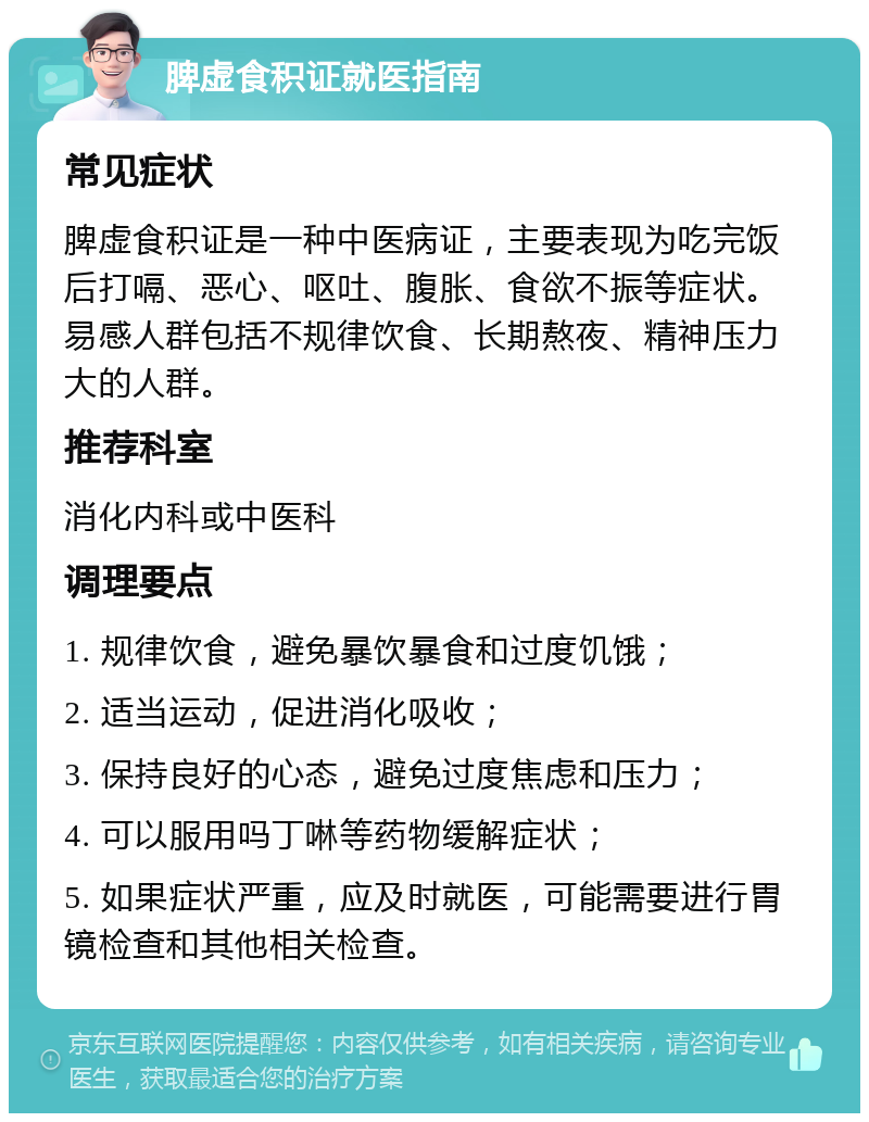 脾虚食积证就医指南 常见症状 脾虚食积证是一种中医病证，主要表现为吃完饭后打嗝、恶心、呕吐、腹胀、食欲不振等症状。易感人群包括不规律饮食、长期熬夜、精神压力大的人群。 推荐科室 消化内科或中医科 调理要点 1. 规律饮食，避免暴饮暴食和过度饥饿； 2. 适当运动，促进消化吸收； 3. 保持良好的心态，避免过度焦虑和压力； 4. 可以服用吗丁啉等药物缓解症状； 5. 如果症状严重，应及时就医，可能需要进行胃镜检查和其他相关检查。