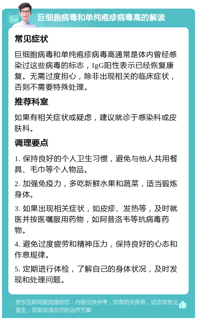 巨细胞病毒和单纯疱疹病毒高的解读 常见症状 巨细胞病毒和单纯疱疹病毒高通常是体内曾经感染过这些病毒的标志，IgG阳性表示已经恢复康复。无需过度担心，除非出现相关的临床症状，否则不需要特殊处理。 推荐科室 如果有相关症状或疑虑，建议就诊于感染科或皮肤科。 调理要点 1. 保持良好的个人卫生习惯，避免与他人共用餐具、毛巾等个人物品。 2. 加强免疫力，多吃新鲜水果和蔬菜，适当锻炼身体。 3. 如果出现相关症状，如皮疹、发热等，及时就医并按医嘱服用药物，如阿昔洛韦等抗病毒药物。 4. 避免过度疲劳和精神压力，保持良好的心态和作息规律。 5. 定期进行体检，了解自己的身体状况，及时发现和处理问题。