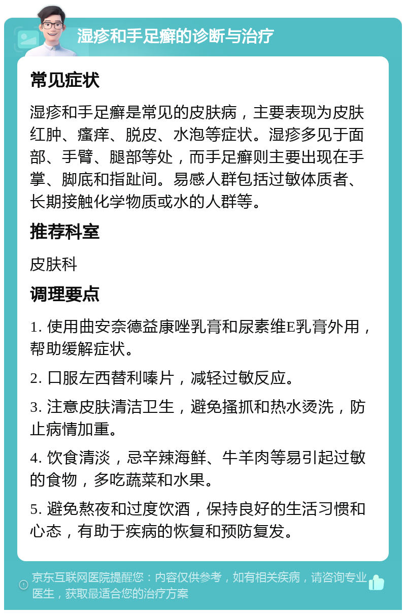 湿疹和手足癣的诊断与治疗 常见症状 湿疹和手足癣是常见的皮肤病，主要表现为皮肤红肿、瘙痒、脱皮、水泡等症状。湿疹多见于面部、手臂、腿部等处，而手足癣则主要出现在手掌、脚底和指趾间。易感人群包括过敏体质者、长期接触化学物质或水的人群等。 推荐科室 皮肤科 调理要点 1. 使用曲安奈德益康唑乳膏和尿素维E乳膏外用，帮助缓解症状。 2. 口服左西替利嗪片，减轻过敏反应。 3. 注意皮肤清洁卫生，避免搔抓和热水烫洗，防止病情加重。 4. 饮食清淡，忌辛辣海鲜、牛羊肉等易引起过敏的食物，多吃蔬菜和水果。 5. 避免熬夜和过度饮酒，保持良好的生活习惯和心态，有助于疾病的恢复和预防复发。