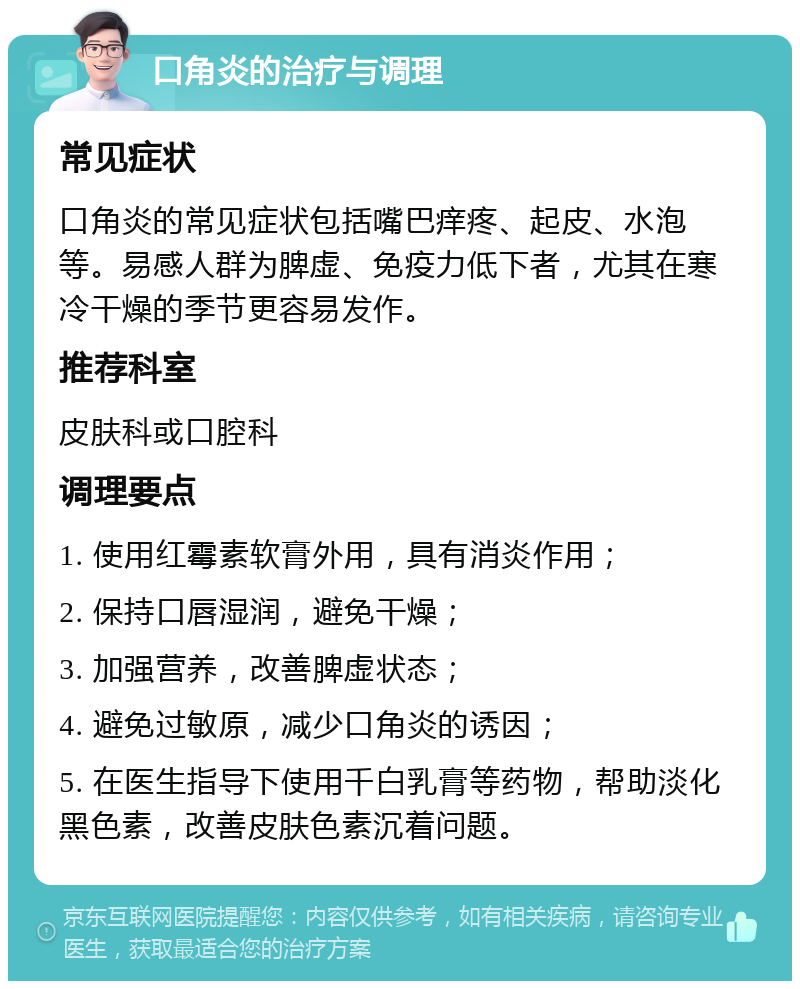 口角炎的治疗与调理 常见症状 口角炎的常见症状包括嘴巴痒疼、起皮、水泡等。易感人群为脾虚、免疫力低下者，尤其在寒冷干燥的季节更容易发作。 推荐科室 皮肤科或口腔科 调理要点 1. 使用红霉素软膏外用，具有消炎作用； 2. 保持口唇湿润，避免干燥； 3. 加强营养，改善脾虚状态； 4. 避免过敏原，减少口角炎的诱因； 5. 在医生指导下使用千白乳膏等药物，帮助淡化黑色素，改善皮肤色素沉着问题。