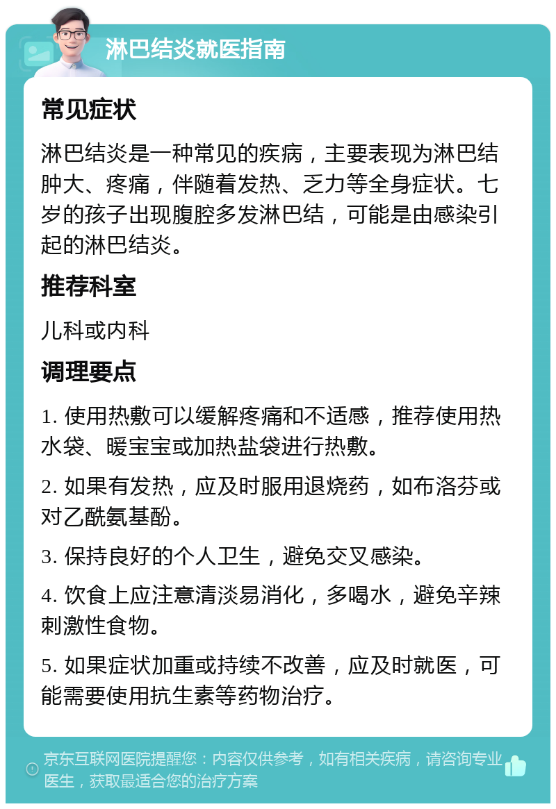 淋巴结炎就医指南 常见症状 淋巴结炎是一种常见的疾病，主要表现为淋巴结肿大、疼痛，伴随着发热、乏力等全身症状。七岁的孩子出现腹腔多发淋巴结，可能是由感染引起的淋巴结炎。 推荐科室 儿科或内科 调理要点 1. 使用热敷可以缓解疼痛和不适感，推荐使用热水袋、暖宝宝或加热盐袋进行热敷。 2. 如果有发热，应及时服用退烧药，如布洛芬或对乙酰氨基酚。 3. 保持良好的个人卫生，避免交叉感染。 4. 饮食上应注意清淡易消化，多喝水，避免辛辣刺激性食物。 5. 如果症状加重或持续不改善，应及时就医，可能需要使用抗生素等药物治疗。