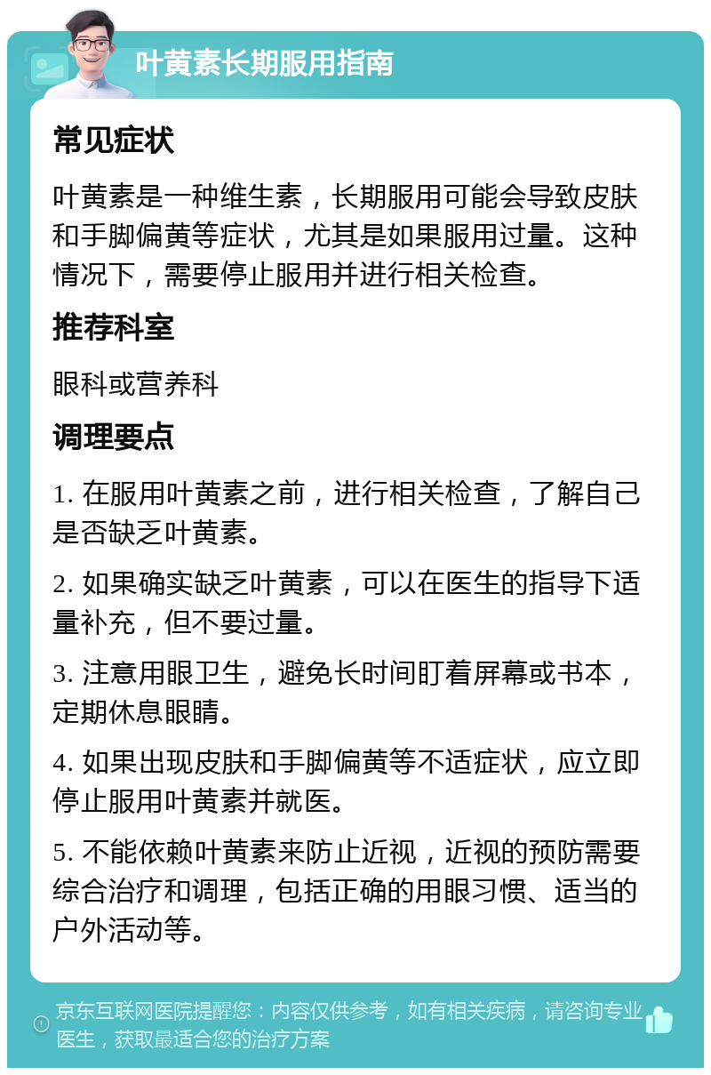 叶黄素长期服用指南 常见症状 叶黄素是一种维生素，长期服用可能会导致皮肤和手脚偏黄等症状，尤其是如果服用过量。这种情况下，需要停止服用并进行相关检查。 推荐科室 眼科或营养科 调理要点 1. 在服用叶黄素之前，进行相关检查，了解自己是否缺乏叶黄素。 2. 如果确实缺乏叶黄素，可以在医生的指导下适量补充，但不要过量。 3. 注意用眼卫生，避免长时间盯着屏幕或书本，定期休息眼睛。 4. 如果出现皮肤和手脚偏黄等不适症状，应立即停止服用叶黄素并就医。 5. 不能依赖叶黄素来防止近视，近视的预防需要综合治疗和调理，包括正确的用眼习惯、适当的户外活动等。