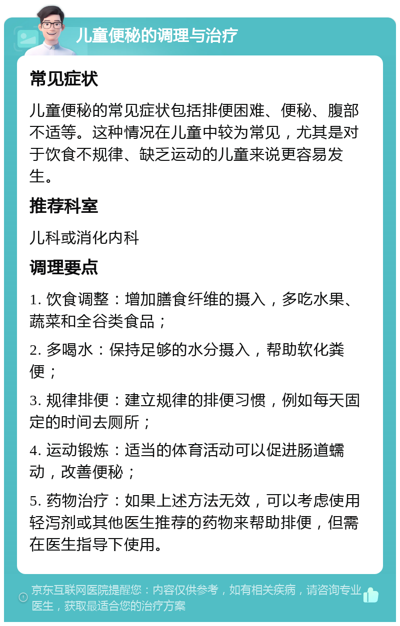 儿童便秘的调理与治疗 常见症状 儿童便秘的常见症状包括排便困难、便秘、腹部不适等。这种情况在儿童中较为常见，尤其是对于饮食不规律、缺乏运动的儿童来说更容易发生。 推荐科室 儿科或消化内科 调理要点 1. 饮食调整：增加膳食纤维的摄入，多吃水果、蔬菜和全谷类食品； 2. 多喝水：保持足够的水分摄入，帮助软化粪便； 3. 规律排便：建立规律的排便习惯，例如每天固定的时间去厕所； 4. 运动锻炼：适当的体育活动可以促进肠道蠕动，改善便秘； 5. 药物治疗：如果上述方法无效，可以考虑使用轻泻剂或其他医生推荐的药物来帮助排便，但需在医生指导下使用。