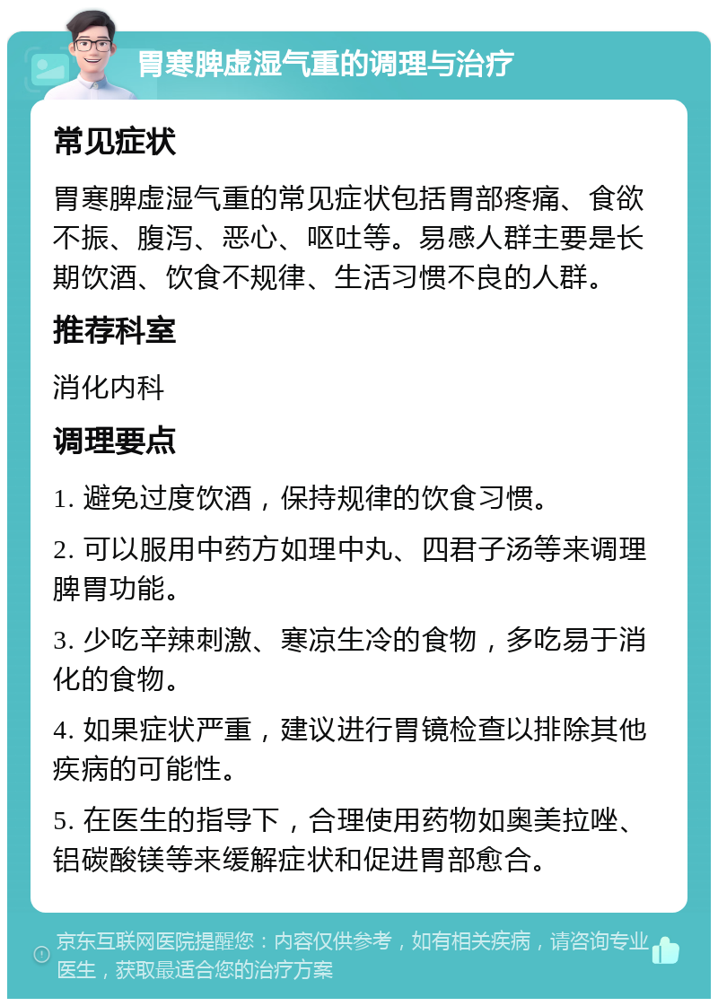 胃寒脾虚湿气重的调理与治疗 常见症状 胃寒脾虚湿气重的常见症状包括胃部疼痛、食欲不振、腹泻、恶心、呕吐等。易感人群主要是长期饮酒、饮食不规律、生活习惯不良的人群。 推荐科室 消化内科 调理要点 1. 避免过度饮酒，保持规律的饮食习惯。 2. 可以服用中药方如理中丸、四君子汤等来调理脾胃功能。 3. 少吃辛辣刺激、寒凉生冷的食物，多吃易于消化的食物。 4. 如果症状严重，建议进行胃镜检查以排除其他疾病的可能性。 5. 在医生的指导下，合理使用药物如奥美拉唑、铝碳酸镁等来缓解症状和促进胃部愈合。