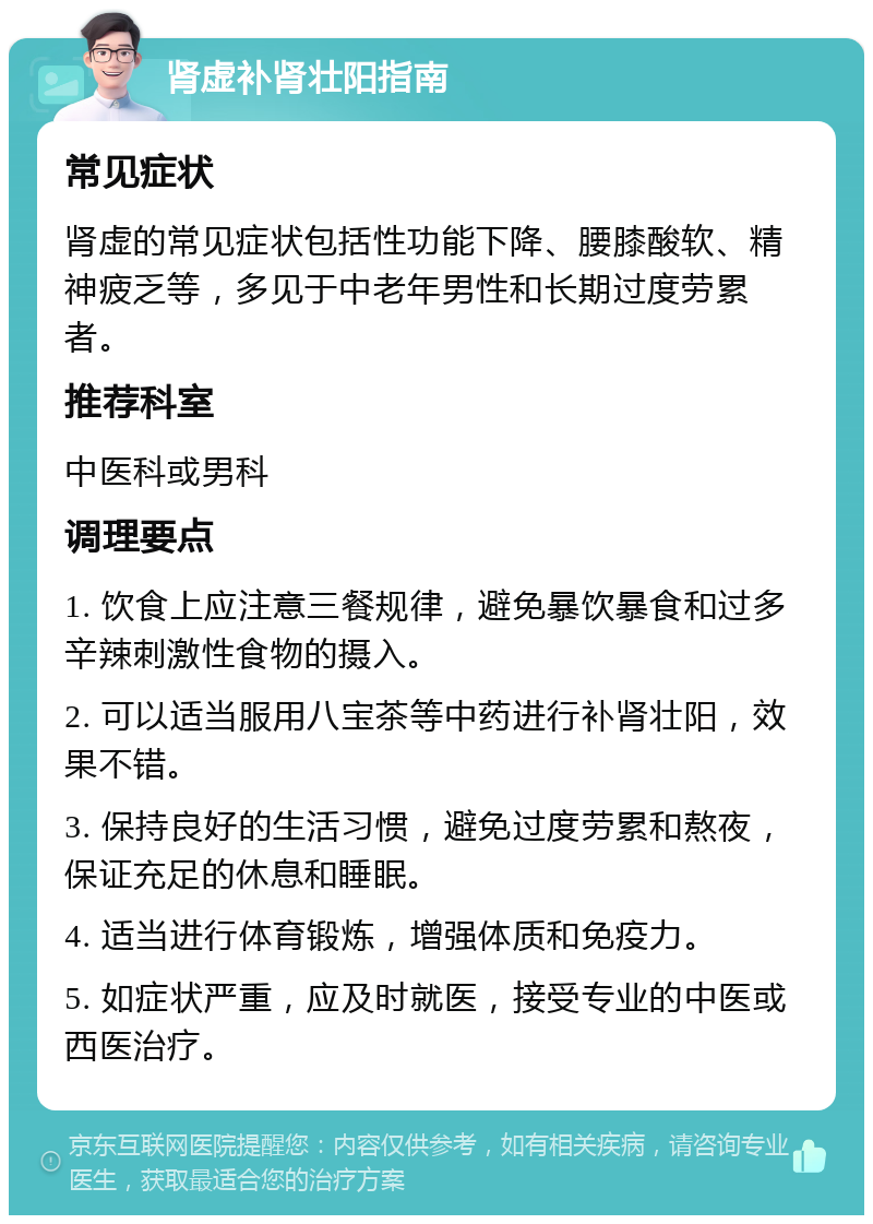 肾虚补肾壮阳指南 常见症状 肾虚的常见症状包括性功能下降、腰膝酸软、精神疲乏等，多见于中老年男性和长期过度劳累者。 推荐科室 中医科或男科 调理要点 1. 饮食上应注意三餐规律，避免暴饮暴食和过多辛辣刺激性食物的摄入。 2. 可以适当服用八宝茶等中药进行补肾壮阳，效果不错。 3. 保持良好的生活习惯，避免过度劳累和熬夜，保证充足的休息和睡眠。 4. 适当进行体育锻炼，增强体质和免疫力。 5. 如症状严重，应及时就医，接受专业的中医或西医治疗。