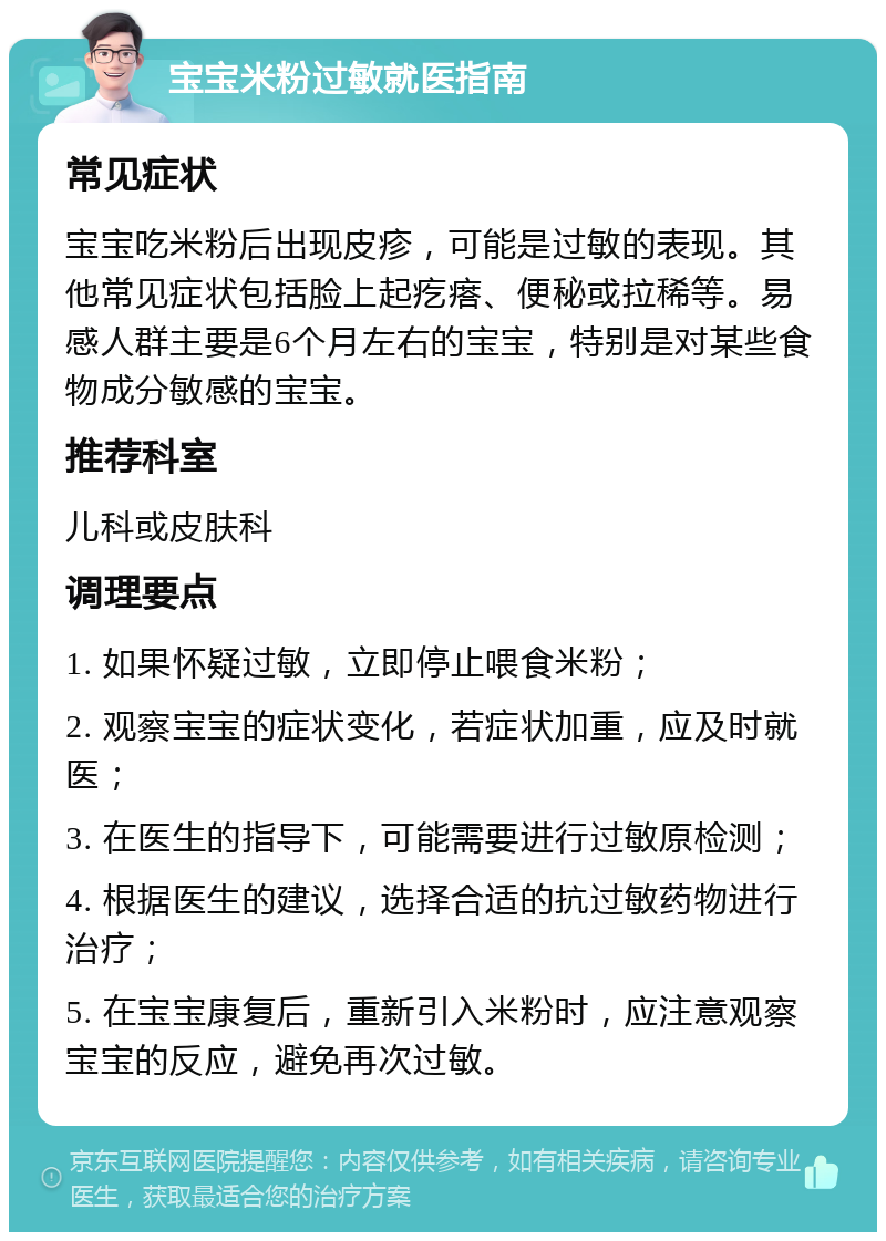 宝宝米粉过敏就医指南 常见症状 宝宝吃米粉后出现皮疹，可能是过敏的表现。其他常见症状包括脸上起疙瘩、便秘或拉稀等。易感人群主要是6个月左右的宝宝，特别是对某些食物成分敏感的宝宝。 推荐科室 儿科或皮肤科 调理要点 1. 如果怀疑过敏，立即停止喂食米粉； 2. 观察宝宝的症状变化，若症状加重，应及时就医； 3. 在医生的指导下，可能需要进行过敏原检测； 4. 根据医生的建议，选择合适的抗过敏药物进行治疗； 5. 在宝宝康复后，重新引入米粉时，应注意观察宝宝的反应，避免再次过敏。