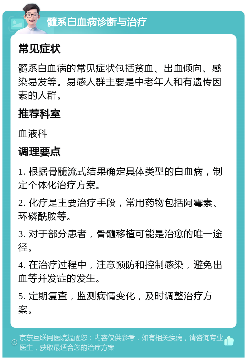 髓系白血病诊断与治疗 常见症状 髓系白血病的常见症状包括贫血、出血倾向、感染易发等。易感人群主要是中老年人和有遗传因素的人群。 推荐科室 血液科 调理要点 1. 根据骨髓流式结果确定具体类型的白血病，制定个体化治疗方案。 2. 化疗是主要治疗手段，常用药物包括阿霉素、环磷酰胺等。 3. 对于部分患者，骨髓移植可能是治愈的唯一途径。 4. 在治疗过程中，注意预防和控制感染，避免出血等并发症的发生。 5. 定期复查，监测病情变化，及时调整治疗方案。