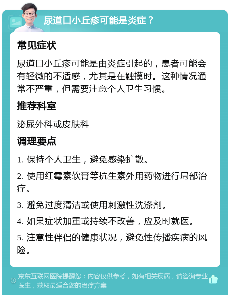 尿道口小丘疹可能是炎症？ 常见症状 尿道口小丘疹可能是由炎症引起的，患者可能会有轻微的不适感，尤其是在触摸时。这种情况通常不严重，但需要注意个人卫生习惯。 推荐科室 泌尿外科或皮肤科 调理要点 1. 保持个人卫生，避免感染扩散。 2. 使用红霉素软膏等抗生素外用药物进行局部治疗。 3. 避免过度清洁或使用刺激性洗涤剂。 4. 如果症状加重或持续不改善，应及时就医。 5. 注意性伴侣的健康状况，避免性传播疾病的风险。