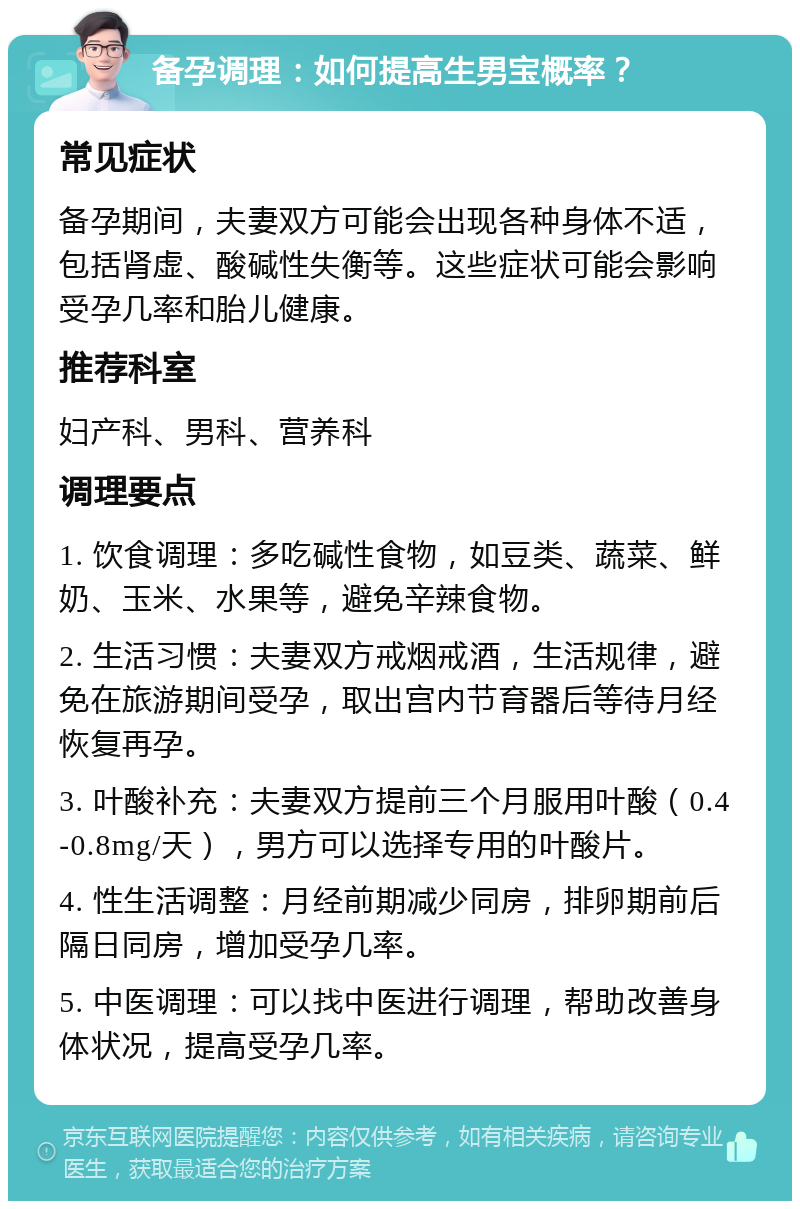 备孕调理：如何提高生男宝概率？ 常见症状 备孕期间，夫妻双方可能会出现各种身体不适，包括肾虚、酸碱性失衡等。这些症状可能会影响受孕几率和胎儿健康。 推荐科室 妇产科、男科、营养科 调理要点 1. 饮食调理：多吃碱性食物，如豆类、蔬菜、鲜奶、玉米、水果等，避免辛辣食物。 2. 生活习惯：夫妻双方戒烟戒酒，生活规律，避免在旅游期间受孕，取出宫内节育器后等待月经恢复再孕。 3. 叶酸补充：夫妻双方提前三个月服用叶酸（0.4-0.8mg/天），男方可以选择专用的叶酸片。 4. 性生活调整：月经前期减少同房，排卵期前后隔日同房，增加受孕几率。 5. 中医调理：可以找中医进行调理，帮助改善身体状况，提高受孕几率。