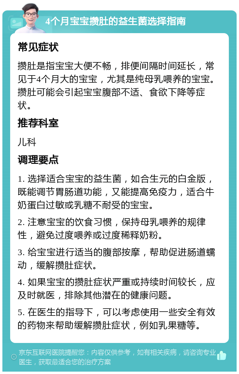 4个月宝宝攒肚的益生菌选择指南 常见症状 攒肚是指宝宝大便不畅，排便间隔时间延长，常见于4个月大的宝宝，尤其是纯母乳喂养的宝宝。攒肚可能会引起宝宝腹部不适、食欲下降等症状。 推荐科室 儿科 调理要点 1. 选择适合宝宝的益生菌，如合生元的白金版，既能调节胃肠道功能，又能提高免疫力，适合牛奶蛋白过敏或乳糖不耐受的宝宝。 2. 注意宝宝的饮食习惯，保持母乳喂养的规律性，避免过度喂养或过度稀释奶粉。 3. 给宝宝进行适当的腹部按摩，帮助促进肠道蠕动，缓解攒肚症状。 4. 如果宝宝的攒肚症状严重或持续时间较长，应及时就医，排除其他潜在的健康问题。 5. 在医生的指导下，可以考虑使用一些安全有效的药物来帮助缓解攒肚症状，例如乳果糖等。