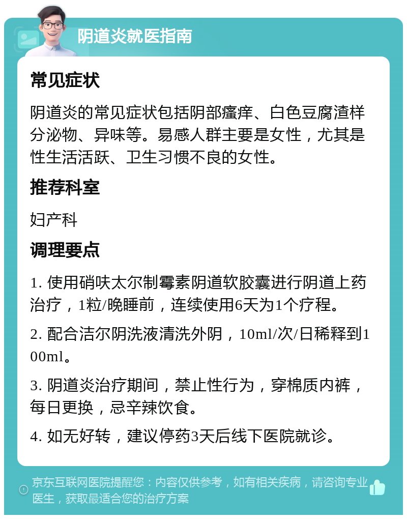 阴道炎就医指南 常见症状 阴道炎的常见症状包括阴部瘙痒、白色豆腐渣样分泌物、异味等。易感人群主要是女性，尤其是性生活活跃、卫生习惯不良的女性。 推荐科室 妇产科 调理要点 1. 使用硝呋太尔制霉素阴道软胶囊进行阴道上药治疗，1粒/晚睡前，连续使用6天为1个疗程。 2. 配合洁尔阴洗液清洗外阴，10ml/次/日稀释到100ml。 3. 阴道炎治疗期间，禁止性行为，穿棉质内裤，每日更换，忌辛辣饮食。 4. 如无好转，建议停药3天后线下医院就诊。