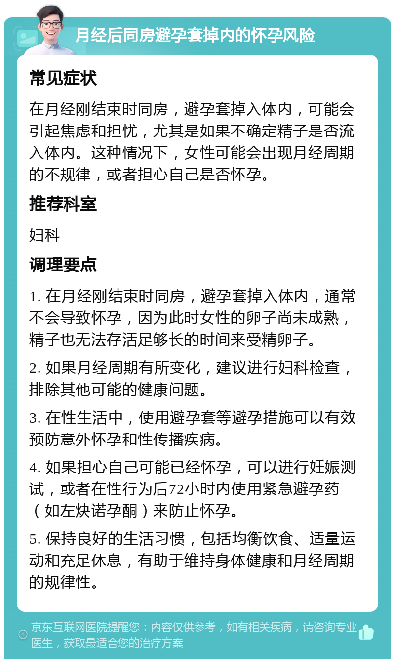 月经后同房避孕套掉内的怀孕风险 常见症状 在月经刚结束时同房，避孕套掉入体内，可能会引起焦虑和担忧，尤其是如果不确定精子是否流入体内。这种情况下，女性可能会出现月经周期的不规律，或者担心自己是否怀孕。 推荐科室 妇科 调理要点 1. 在月经刚结束时同房，避孕套掉入体内，通常不会导致怀孕，因为此时女性的卵子尚未成熟，精子也无法存活足够长的时间来受精卵子。 2. 如果月经周期有所变化，建议进行妇科检查，排除其他可能的健康问题。 3. 在性生活中，使用避孕套等避孕措施可以有效预防意外怀孕和性传播疾病。 4. 如果担心自己可能已经怀孕，可以进行妊娠测试，或者在性行为后72小时内使用紧急避孕药（如左炔诺孕酮）来防止怀孕。 5. 保持良好的生活习惯，包括均衡饮食、适量运动和充足休息，有助于维持身体健康和月经周期的规律性。