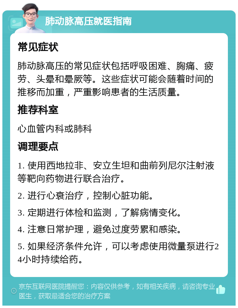 肺动脉高压就医指南 常见症状 肺动脉高压的常见症状包括呼吸困难、胸痛、疲劳、头晕和晕厥等。这些症状可能会随着时间的推移而加重，严重影响患者的生活质量。 推荐科室 心血管内科或肺科 调理要点 1. 使用西地拉非、安立生坦和曲前列尼尔注射液等靶向药物进行联合治疗。 2. 进行心衰治疗，控制心脏功能。 3. 定期进行体检和监测，了解病情变化。 4. 注意日常护理，避免过度劳累和感染。 5. 如果经济条件允许，可以考虑使用微量泵进行24小时持续给药。