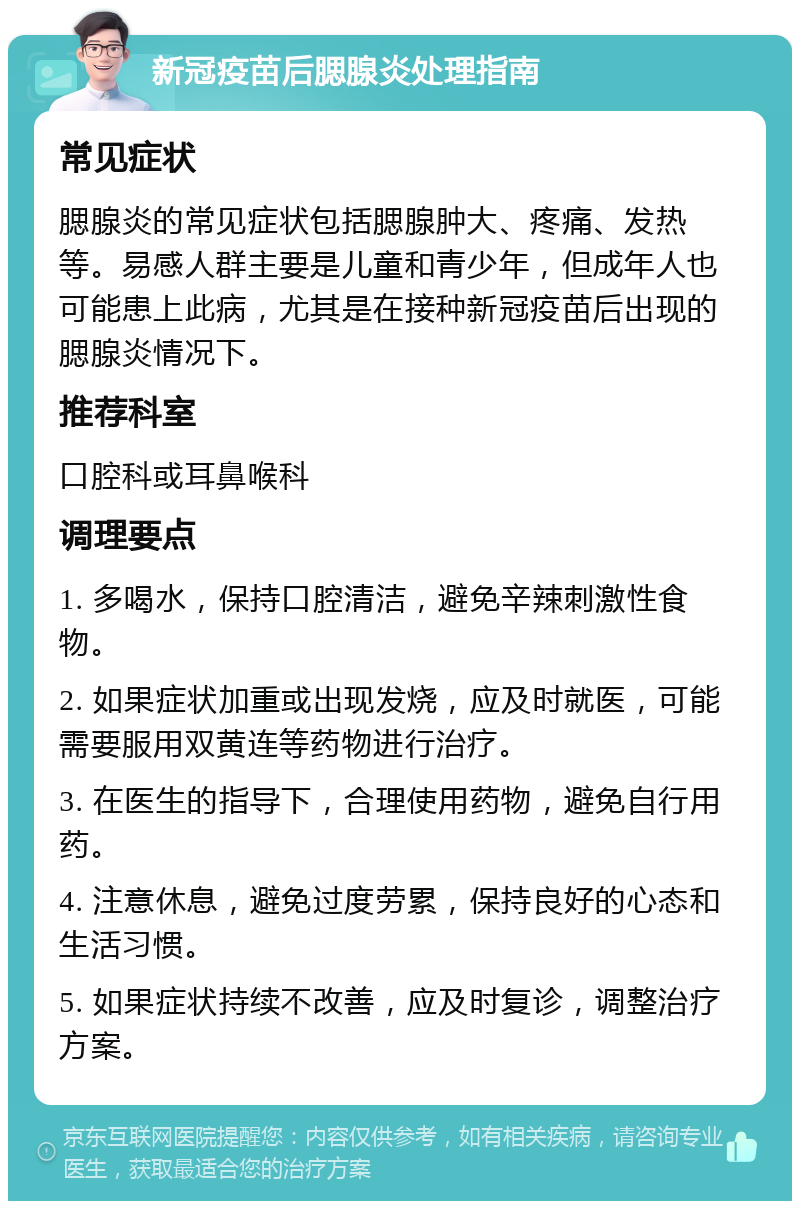 新冠疫苗后腮腺炎处理指南 常见症状 腮腺炎的常见症状包括腮腺肿大、疼痛、发热等。易感人群主要是儿童和青少年，但成年人也可能患上此病，尤其是在接种新冠疫苗后出现的腮腺炎情况下。 推荐科室 口腔科或耳鼻喉科 调理要点 1. 多喝水，保持口腔清洁，避免辛辣刺激性食物。 2. 如果症状加重或出现发烧，应及时就医，可能需要服用双黄连等药物进行治疗。 3. 在医生的指导下，合理使用药物，避免自行用药。 4. 注意休息，避免过度劳累，保持良好的心态和生活习惯。 5. 如果症状持续不改善，应及时复诊，调整治疗方案。