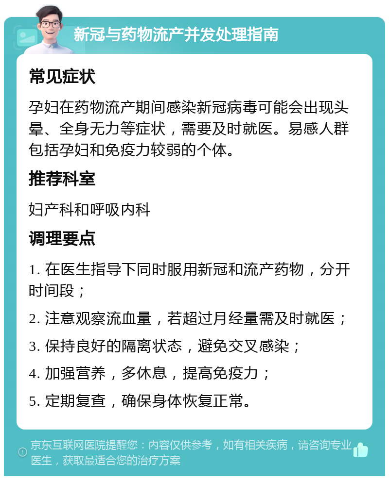 新冠与药物流产并发处理指南 常见症状 孕妇在药物流产期间感染新冠病毒可能会出现头晕、全身无力等症状，需要及时就医。易感人群包括孕妇和免疫力较弱的个体。 推荐科室 妇产科和呼吸内科 调理要点 1. 在医生指导下同时服用新冠和流产药物，分开时间段； 2. 注意观察流血量，若超过月经量需及时就医； 3. 保持良好的隔离状态，避免交叉感染； 4. 加强营养，多休息，提高免疫力； 5. 定期复查，确保身体恢复正常。