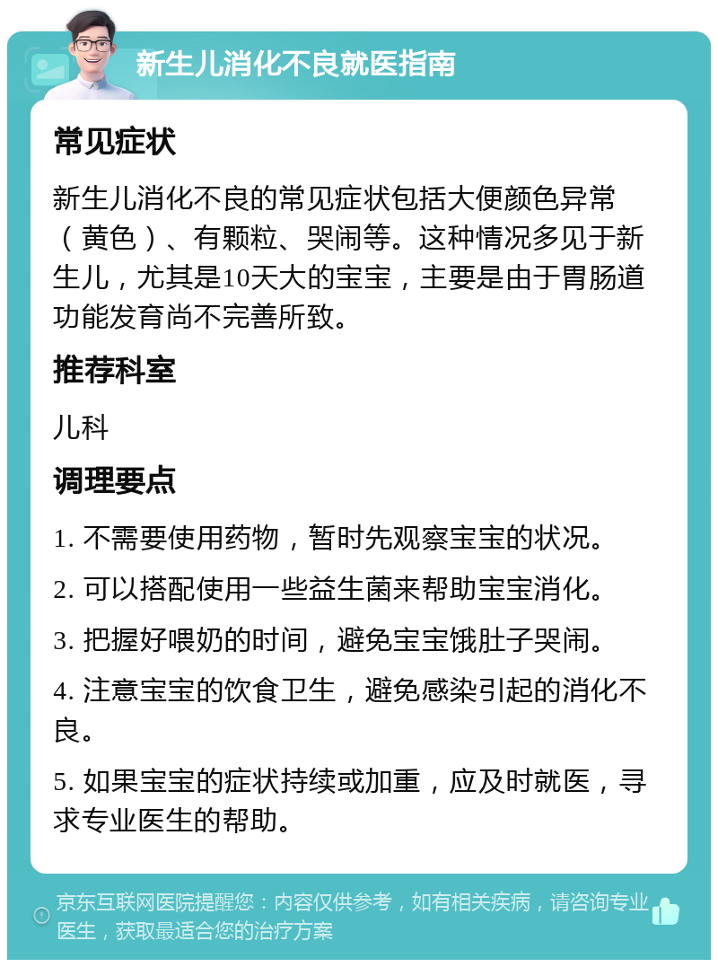 新生儿消化不良就医指南 常见症状 新生儿消化不良的常见症状包括大便颜色异常（黄色）、有颗粒、哭闹等。这种情况多见于新生儿，尤其是10天大的宝宝，主要是由于胃肠道功能发育尚不完善所致。 推荐科室 儿科 调理要点 1. 不需要使用药物，暂时先观察宝宝的状况。 2. 可以搭配使用一些益生菌来帮助宝宝消化。 3. 把握好喂奶的时间，避免宝宝饿肚子哭闹。 4. 注意宝宝的饮食卫生，避免感染引起的消化不良。 5. 如果宝宝的症状持续或加重，应及时就医，寻求专业医生的帮助。