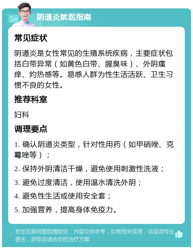 阴道炎就医指南 常见症状 阴道炎是女性常见的生殖系统疾病，主要症状包括白带异常（如黄色白带、腥臭味）、外阴瘙痒、灼热感等。易感人群为性生活活跃、卫生习惯不良的女性。 推荐科室 妇科 调理要点 1. 确认阴道炎类型，针对性用药（如甲硝唑、克霉唑等）； 2. 保持外阴清洁干燥，避免使用刺激性洗液； 3. 避免过度清洁，使用温水清洗外阴； 4. 避免性生活或使用安全套； 5. 加强营养，提高身体免疫力。