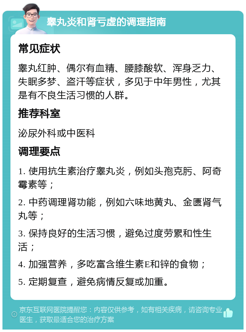 睾丸炎和肾亏虚的调理指南 常见症状 睾丸红肿、偶尔有血精、腰膝酸软、浑身乏力、失眠多梦、盗汗等症状，多见于中年男性，尤其是有不良生活习惯的人群。 推荐科室 泌尿外科或中医科 调理要点 1. 使用抗生素治疗睾丸炎，例如头孢克肟、阿奇霉素等； 2. 中药调理肾功能，例如六味地黄丸、金匮肾气丸等； 3. 保持良好的生活习惯，避免过度劳累和性生活； 4. 加强营养，多吃富含维生素E和锌的食物； 5. 定期复查，避免病情反复或加重。