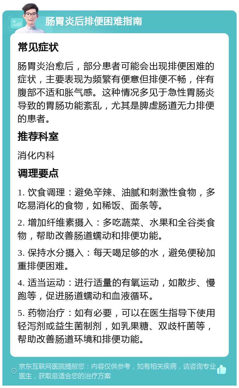 肠胃炎后排便困难指南 常见症状 肠胃炎治愈后，部分患者可能会出现排便困难的症状，主要表现为频繁有便意但排便不畅，伴有腹部不适和胀气感。这种情况多见于急性胃肠炎导致的胃肠功能紊乱，尤其是脾虚肠道无力排便的患者。 推荐科室 消化内科 调理要点 1. 饮食调理：避免辛辣、油腻和刺激性食物，多吃易消化的食物，如稀饭、面条等。 2. 增加纤维素摄入：多吃蔬菜、水果和全谷类食物，帮助改善肠道蠕动和排便功能。 3. 保持水分摄入：每天喝足够的水，避免便秘加重排便困难。 4. 适当运动：进行适量的有氧运动，如散步、慢跑等，促进肠道蠕动和血液循环。 5. 药物治疗：如有必要，可以在医生指导下使用轻泻剂或益生菌制剂，如乳果糖、双歧杆菌等，帮助改善肠道环境和排便功能。