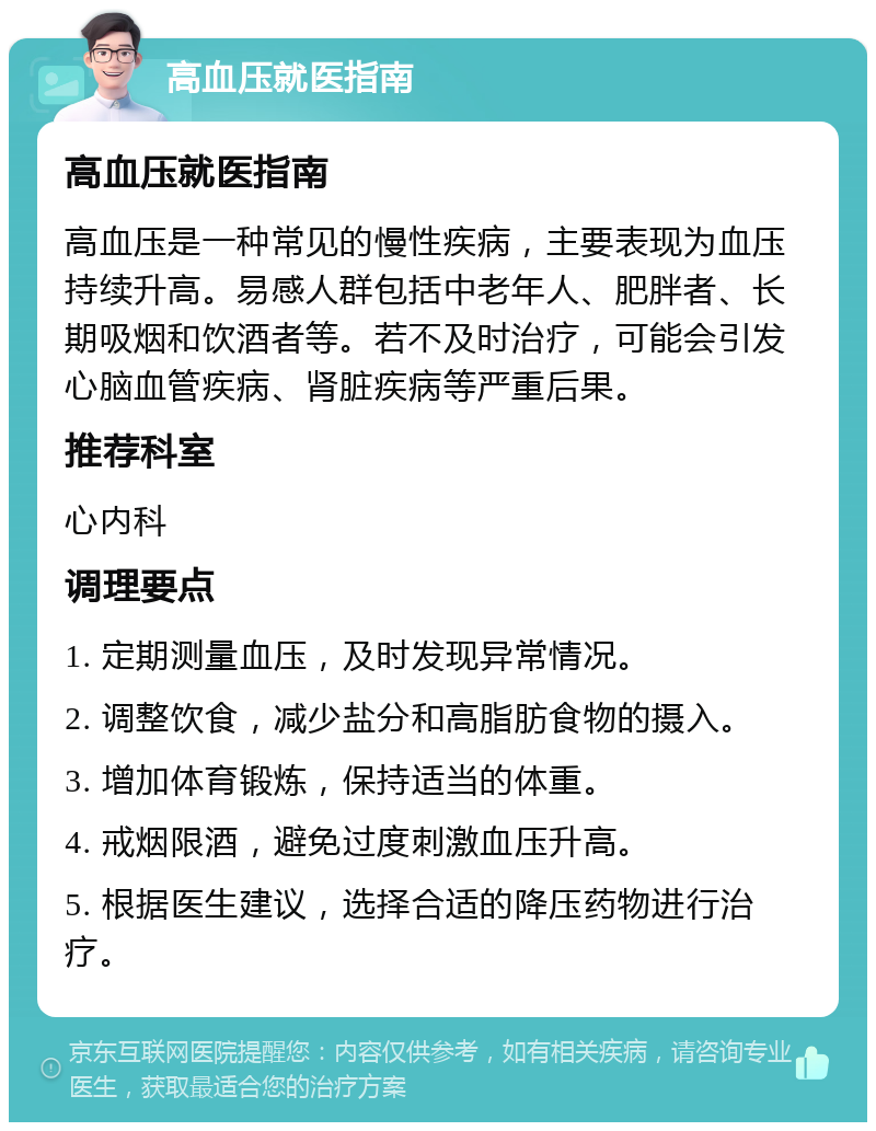 高血压就医指南 高血压就医指南 高血压是一种常见的慢性疾病，主要表现为血压持续升高。易感人群包括中老年人、肥胖者、长期吸烟和饮酒者等。若不及时治疗，可能会引发心脑血管疾病、肾脏疾病等严重后果。 推荐科室 心内科 调理要点 1. 定期测量血压，及时发现异常情况。 2. 调整饮食，减少盐分和高脂肪食物的摄入。 3. 增加体育锻炼，保持适当的体重。 4. 戒烟限酒，避免过度刺激血压升高。 5. 根据医生建议，选择合适的降压药物进行治疗。