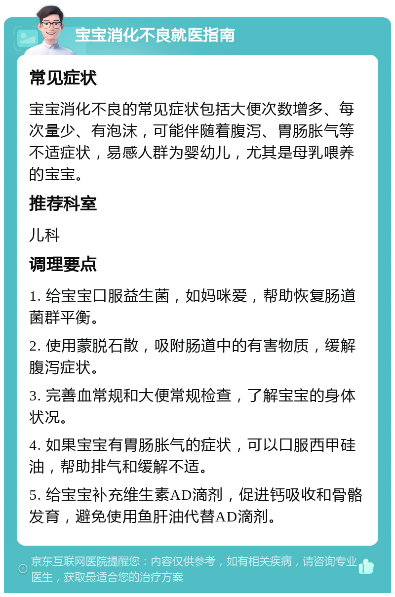 宝宝消化不良就医指南 常见症状 宝宝消化不良的常见症状包括大便次数增多、每次量少、有泡沫，可能伴随着腹泻、胃肠胀气等不适症状，易感人群为婴幼儿，尤其是母乳喂养的宝宝。 推荐科室 儿科 调理要点 1. 给宝宝口服益生菌，如妈咪爱，帮助恢复肠道菌群平衡。 2. 使用蒙脱石散，吸附肠道中的有害物质，缓解腹泻症状。 3. 完善血常规和大便常规检查，了解宝宝的身体状况。 4. 如果宝宝有胃肠胀气的症状，可以口服西甲硅油，帮助排气和缓解不适。 5. 给宝宝补充维生素AD滴剂，促进钙吸收和骨骼发育，避免使用鱼肝油代替AD滴剂。