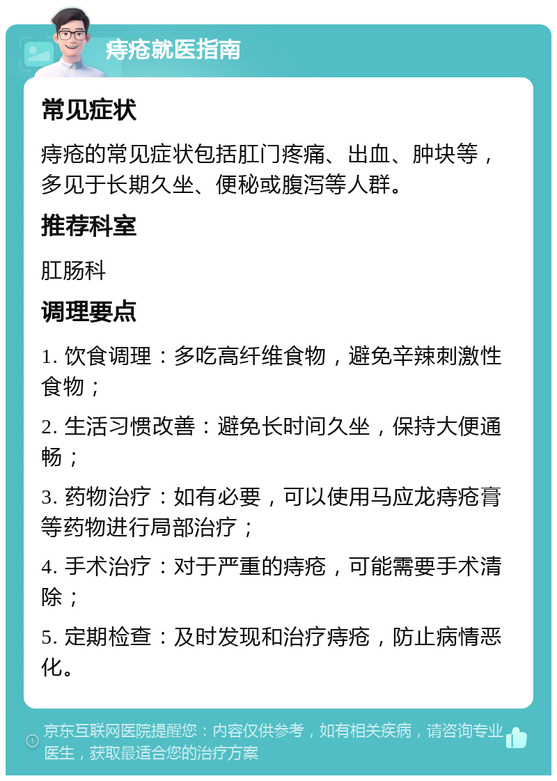 痔疮就医指南 常见症状 痔疮的常见症状包括肛门疼痛、出血、肿块等，多见于长期久坐、便秘或腹泻等人群。 推荐科室 肛肠科 调理要点 1. 饮食调理：多吃高纤维食物，避免辛辣刺激性食物； 2. 生活习惯改善：避免长时间久坐，保持大便通畅； 3. 药物治疗：如有必要，可以使用马应龙痔疮膏等药物进行局部治疗； 4. 手术治疗：对于严重的痔疮，可能需要手术清除； 5. 定期检查：及时发现和治疗痔疮，防止病情恶化。