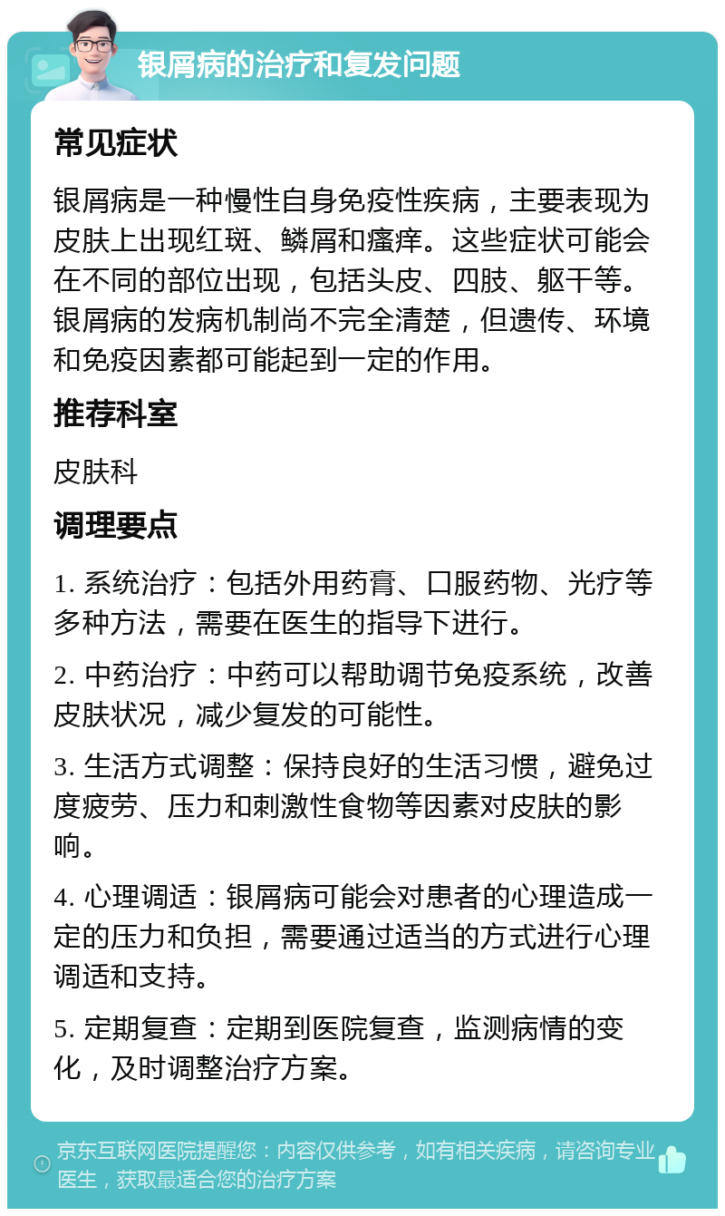 银屑病的治疗和复发问题 常见症状 银屑病是一种慢性自身免疫性疾病，主要表现为皮肤上出现红斑、鳞屑和瘙痒。这些症状可能会在不同的部位出现，包括头皮、四肢、躯干等。银屑病的发病机制尚不完全清楚，但遗传、环境和免疫因素都可能起到一定的作用。 推荐科室 皮肤科 调理要点 1. 系统治疗：包括外用药膏、口服药物、光疗等多种方法，需要在医生的指导下进行。 2. 中药治疗：中药可以帮助调节免疫系统，改善皮肤状况，减少复发的可能性。 3. 生活方式调整：保持良好的生活习惯，避免过度疲劳、压力和刺激性食物等因素对皮肤的影响。 4. 心理调适：银屑病可能会对患者的心理造成一定的压力和负担，需要通过适当的方式进行心理调适和支持。 5. 定期复查：定期到医院复查，监测病情的变化，及时调整治疗方案。