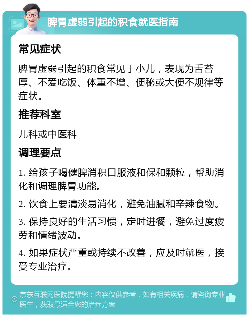 脾胃虚弱引起的积食就医指南 常见症状 脾胃虚弱引起的积食常见于小儿，表现为舌苔厚、不爱吃饭、体重不增、便秘或大便不规律等症状。 推荐科室 儿科或中医科 调理要点 1. 给孩子喝健脾消积口服液和保和颗粒，帮助消化和调理脾胃功能。 2. 饮食上要清淡易消化，避免油腻和辛辣食物。 3. 保持良好的生活习惯，定时进餐，避免过度疲劳和情绪波动。 4. 如果症状严重或持续不改善，应及时就医，接受专业治疗。