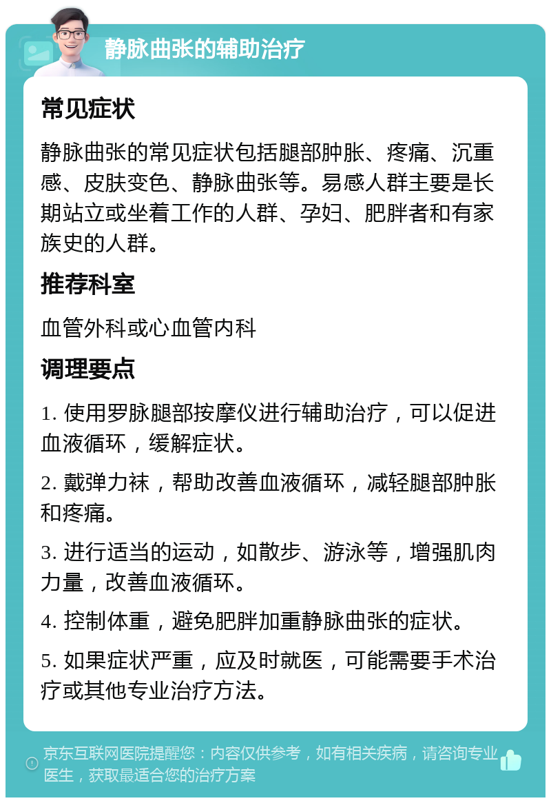 静脉曲张的辅助治疗 常见症状 静脉曲张的常见症状包括腿部肿胀、疼痛、沉重感、皮肤变色、静脉曲张等。易感人群主要是长期站立或坐着工作的人群、孕妇、肥胖者和有家族史的人群。 推荐科室 血管外科或心血管内科 调理要点 1. 使用罗脉腿部按摩仪进行辅助治疗，可以促进血液循环，缓解症状。 2. 戴弹力袜，帮助改善血液循环，减轻腿部肿胀和疼痛。 3. 进行适当的运动，如散步、游泳等，增强肌肉力量，改善血液循环。 4. 控制体重，避免肥胖加重静脉曲张的症状。 5. 如果症状严重，应及时就医，可能需要手术治疗或其他专业治疗方法。