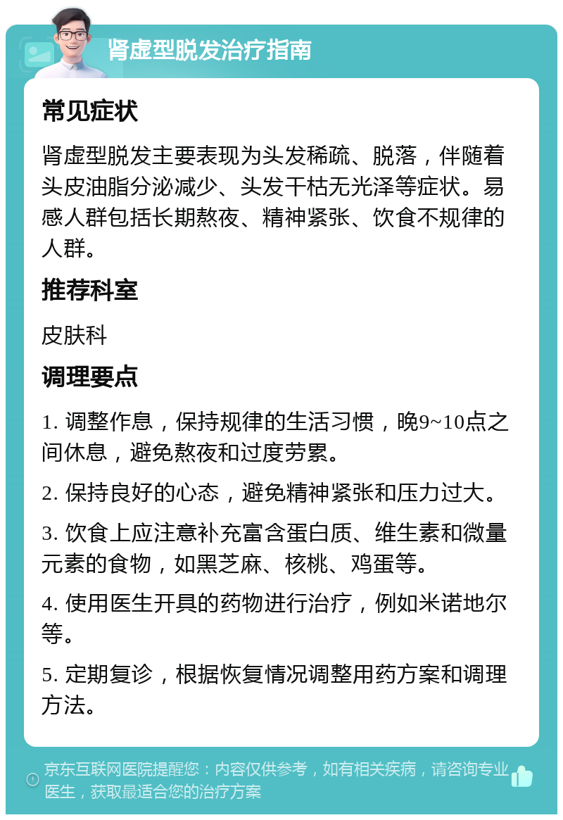 肾虚型脱发治疗指南 常见症状 肾虚型脱发主要表现为头发稀疏、脱落，伴随着头皮油脂分泌减少、头发干枯无光泽等症状。易感人群包括长期熬夜、精神紧张、饮食不规律的人群。 推荐科室 皮肤科 调理要点 1. 调整作息，保持规律的生活习惯，晚9~10点之间休息，避免熬夜和过度劳累。 2. 保持良好的心态，避免精神紧张和压力过大。 3. 饮食上应注意补充富含蛋白质、维生素和微量元素的食物，如黑芝麻、核桃、鸡蛋等。 4. 使用医生开具的药物进行治疗，例如米诺地尔等。 5. 定期复诊，根据恢复情况调整用药方案和调理方法。