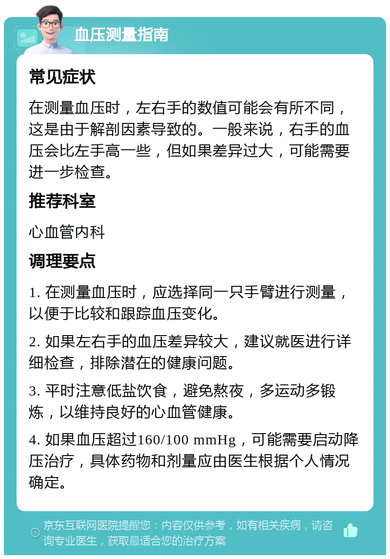 血压测量指南 常见症状 在测量血压时，左右手的数值可能会有所不同，这是由于解剖因素导致的。一般来说，右手的血压会比左手高一些，但如果差异过大，可能需要进一步检查。 推荐科室 心血管内科 调理要点 1. 在测量血压时，应选择同一只手臂进行测量，以便于比较和跟踪血压变化。 2. 如果左右手的血压差异较大，建议就医进行详细检查，排除潜在的健康问题。 3. 平时注意低盐饮食，避免熬夜，多运动多锻炼，以维持良好的心血管健康。 4. 如果血压超过160/100 mmHg，可能需要启动降压治疗，具体药物和剂量应由医生根据个人情况确定。