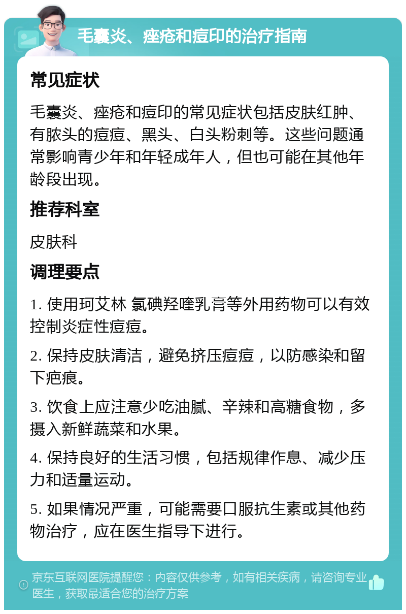 毛囊炎、痤疮和痘印的治疗指南 常见症状 毛囊炎、痤疮和痘印的常见症状包括皮肤红肿、有脓头的痘痘、黑头、白头粉刺等。这些问题通常影响青少年和年轻成年人，但也可能在其他年龄段出现。 推荐科室 皮肤科 调理要点 1. 使用珂艾林 氯碘羟喹乳膏等外用药物可以有效控制炎症性痘痘。 2. 保持皮肤清洁，避免挤压痘痘，以防感染和留下疤痕。 3. 饮食上应注意少吃油腻、辛辣和高糖食物，多摄入新鲜蔬菜和水果。 4. 保持良好的生活习惯，包括规律作息、减少压力和适量运动。 5. 如果情况严重，可能需要口服抗生素或其他药物治疗，应在医生指导下进行。